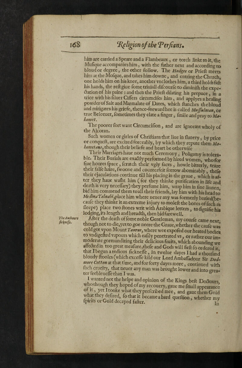 itfS ’\Religion of the l^erfians. TheAuthouYi ficknefe. him are carried a Speare and a Flambeaux, or torch linkt to it, the IMufique accompanies him 5 with the father next and according to bloud or degree, the other follow. The Hodgfe or Prieft meets him at the Mofque, and takes him downe, and entring the Church one holds him on his knee, another vnclothes him, a third holds fall his hands, the reftgiue fome triuiall difcourfe to diminilh the expc- dation of his paine : and then the Prieft dilating his prepuce, in a trice with his filuerCiffers circumcifes him, and applycs a healing powderofSaltandMarmalateof Dates, which ftanches the bloud and mitigates his griefe, thence-forwardhee is called Mujjulman^ or true Beleeuer, fometimes they elate a finger, fmile and pray to hornet. ^ The poorer fort want Circumcifion, and are ignorant wholy of the Alcoran. ^ I Such women or girles of Chriftians that Hue in flauery, by price or conqueft, are excized forceably, by which they repute them Ma^ hornetans^ though their beliefe and heart be otherwife Their Marriages haue not much Ceremony, Poligamy is tolera¬ ble. Their Burials are exaftly performed by hired women, who for fiue houres fpace, fcratch their vgly faces , howle bitterly, teare their falfe haire, fwoone and counterfeit forrow abominably ^ thefe their ejaculations continue till his placing in the graue, which is af¬ ter they haue waftit him ( for they thinke purification in life and death is very necelTary) they perfume him, wrap him in fine linnen bid him commend them toall their friends, lay him with his head to Me dinaralnahif^h^ee him where neuer any was formerly buried(be- caufe they thinke it an extreme injury to moleft the bones of fuch fleepe) place two ftones writ with Arabique letters, to fignifie his ' lodging, its length and breadth, then bid farewell. After the death of fome noble Gentleman, my courfe came next though not to die,yetto goe neere the Graue,whether the caufe was cold got vpon Mount Taurus^ where wee expofed our heated bodies to vndigefted vapours which eafily penetrated vs ^ or rather our im- i^dcrate gormundizing their delicious fruits, which abounding we afFededin too great meafure,thefe and Gods will firft fo ordered it that I begun a tedious ficknelfe, in twelue dayes I had a thoufand bloudyftooles (which excelTekild our Lord AmbalTadour Sir Dod- at that time, and for forty dayes more, continued with fuch cruelty, that neuer any man was brought lower and into grea¬ ter feeblenelle than I was. ° I v/anted not the helpe and opinion of the Kings heft Doflours /Who though they hoped of my recouery, gaue me fmail appearance gaue them Gold fothatit becameahard queftion, whether my fpmts or Cold decayed fafter.