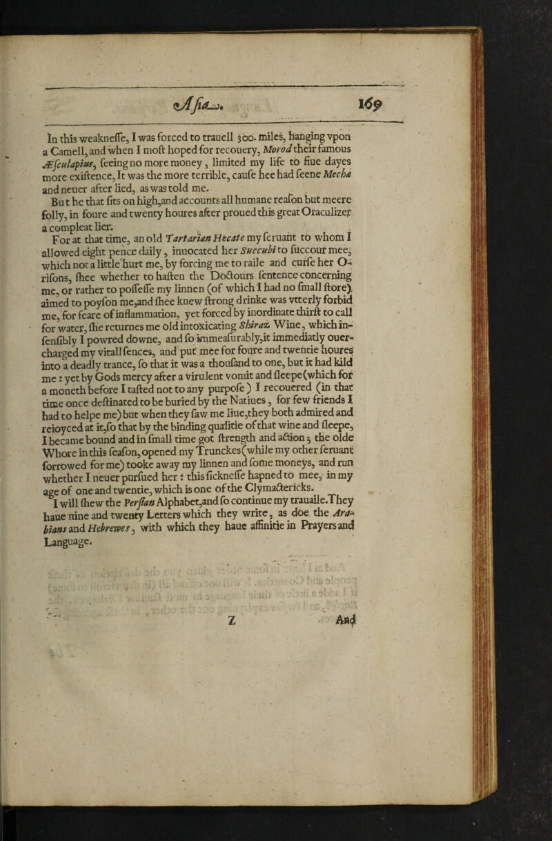 In this weaknefle, I was forced to trauell 300'. tnilcs, hah^ng vpon a Camellj and when I moft hoped for recouery, their famous ^JculapfUfy feeing no more money 3 limited my life to fiue dayes more exiftence5lt was the more terrible, caufe hee had feene Mecha and neuer after lied, as was told me. Bn t he that fits on high,and accounts all humane reafon but meere folly, in foure and twenty houres after proued this great Oraculizer a compleat lier. ^ . For at that time, an old T'artarUn Hecate my feruaht to whom I allowed eight pence daily, inuocated her Succubiio fuccour mee, which nor a little'hurt me, by forcing me to raile arid curie her O-i rifons, fiice whether tohaften the Doftours fentence concerning me, or rather to polTefie my linnen (of which i had no fmall ftore). aimed to poyfon me,and ftiee knew ftrong drinke was vtterly forbid me, for feare of inflammation, yet forced by inordinate thirft to call for water, fliereturnes me old intoxicating Shirai, Wine, which in- (enfibly I powred downe, and fo knmeafurablyjit immediatly ouer- charged my vitall fences, and put mee for foure and twentie houres into a deadly trance, fo that it was a thoufand to one, but it had kild me: yet by Gods mercy after a virulent vomit and fleepe(which foV a moneth before I tafted not to any purpofe ) I recoucred (in that rime once dellinated to be buried by the Natiues, for few friends 1 had to helpe me) but when they fav/ me liue,they both admired and reioyced at itjfo that by the binding qualitie of that wine and fleepe, I became bound and in fmall time got ftrength and adion 5 the olde Whore in this feafon, opened my Trunckes (while my other feruane forrowed forme) tookc away my linnen and fome moneys, and run whether I neuer purfiied her; thisficknelfe hapned to mee,'^ in my age of one and twentie, which is one of the Clyma^^ericks. I will fliew the Perjtaft Alphabet,and fo continue my trauaile.They haue nine and twenty Letters which they write, as^ dOe the tia»smdHekemSy with which they haue affinitiein Prayers and Language. AB(Ji r