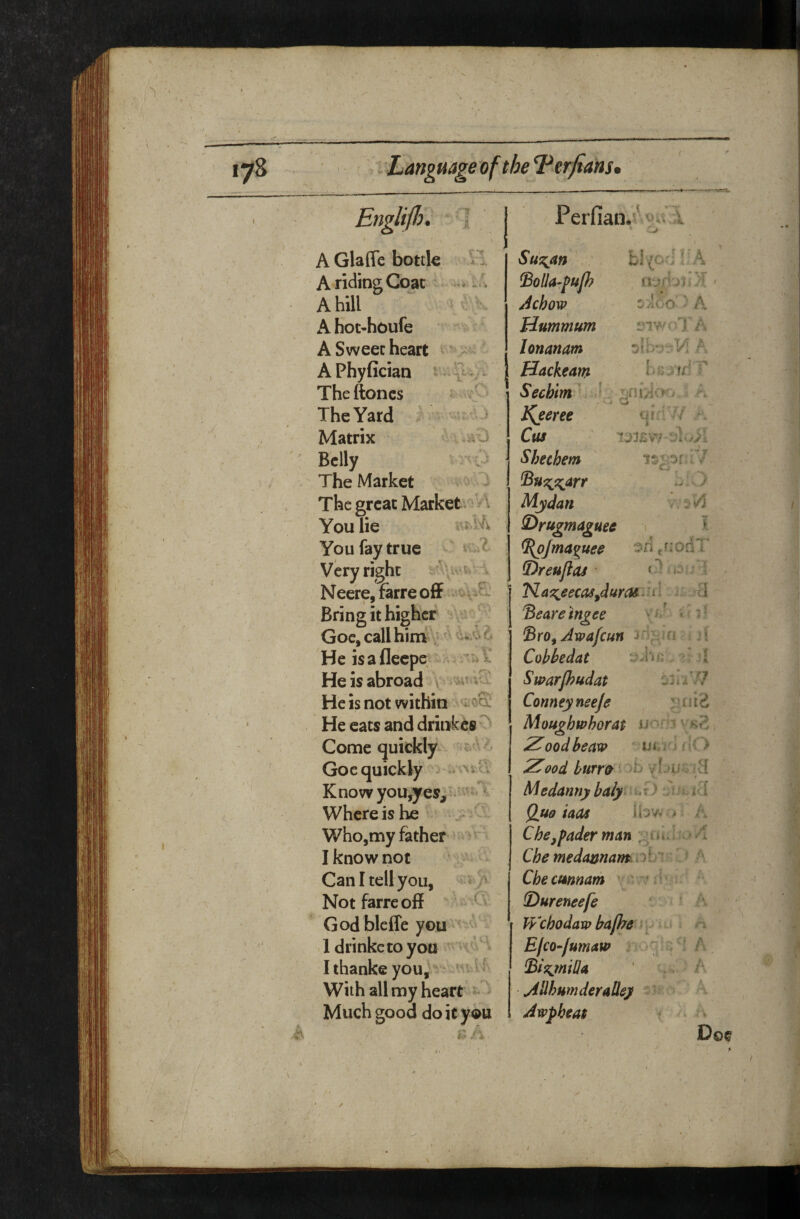 f EnglijJo. 1 AGlaffe bottk H A riding Coat A hill \ - AKot-houfc A Sweec heart ' APhyfician - Theftoncs The Yard Matrix ^0 Belly The Market The great Market, ' \ You lie You fay true Very right . Neere,farreofF Bring it higher \ ^ ‘ Goc, call him \ i ' He isafleepe^^ He is abroad \ He is not within He cats and drinfccs ' Come quickly ' ' Goc quickly ..av' K no w youjres; Where is he Who,my father I know not Can I tell you, Notfarreoff Godbleffe you Idrinkctoyou Ithanke you, ' v vr With all my heart - Much good do it you r= / Perfian.' i ■ -!> SuT^an b!(Cr;UA fBoUapuJh Achow :; aOo’ ' A Hummum iMWol'A lonanam A Hackeam Secblm ' ^ Kjeree ► ^ qfi ■ ’/ Cus Shechem 7. ^u^9:;arr Mydan S^rugmaguec V ^Jma^^uee ein fr:odI' S)reuflas • < r* / (3;; 1 'Ka^eecas^duroi ^.'i i i ^eare’ingee , ^ ' f \ 4 t ' 'y * « ■# j A ■ ,*• 'Bro^ Awafeun Cobbedat ’f Swarp?udat ^h-i/7 Conneyneeje Moughwhorat Z^ood beaxp ■ Uiri'; ! it > Z00d burro ‘ ttJ ytJUvJvl <. r Medanny baly , t ) , i < l i^ i Qu9 tads r A Che^pader man Che medimnamoCr ? Cheemnam ' v *.' : (Dureneefe VVehodarp ba/he = E/co^fumaw . ^IlhumderaOey • Awphea$ f\ Doe