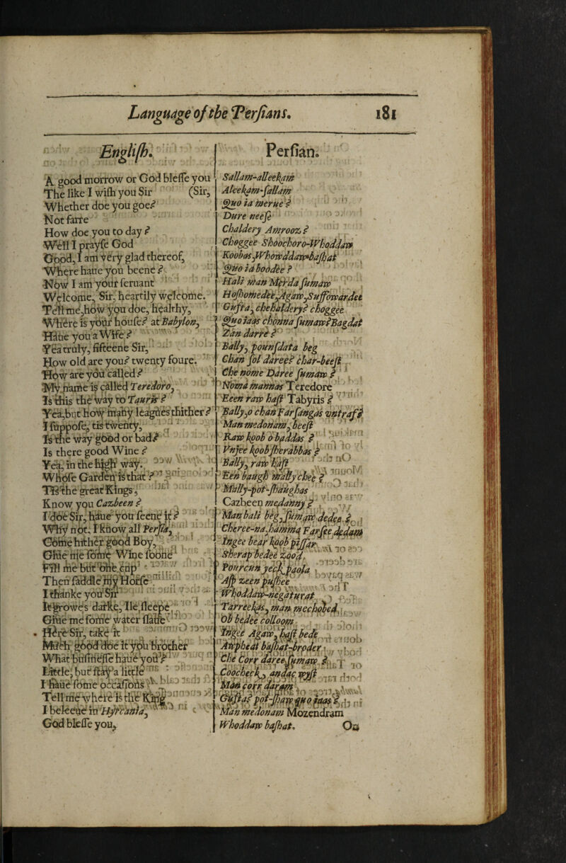 Language of the Terjians. Englilh . ' ’ A good morrow or God blelTe you The like I wilh you Sir (Skj Whether doe you goe.<? Notfarfe How doe you to day ^ W^ill prayCe God , , Oppd, I am ’^ery glad thereof, ', Where haue you beenc.^c ^ •Nbwlamyoiirferuant ^ ‘ ' Wellcome, Sir, heartily welcome. Tell me,hdw you doe, hyalthy. Perfian. SaUam^aUeeh^m Akek^m-^allam GfHo iafnerue^ Dure nee^e Chaldery Amroo% .«* Choree Shdochoro-Wh^dda^ Koobasd^hoDpddavf^bafifai'' ‘^otaboddh? UaUntan Mfr'dafumaw , , M ^fiothedeh^^ar»ySHffori>ard^^ G ^fta^ chehh^dery^ bhogget MiJ u it 1.. Where is yiihf houfe/ at^abyh^^y cWmafumavp^Bagdat ^ \'^an darr^i . . i * fh IjhA ■ffltie you a VV.. Yea truly, fifteene Sir,* ‘ - How old are you.^ twenty foure. Bowareydd'cailed.*? , .,V - : >>> . . ^ 1*»iy,hai:^e is c^llfed ^ ‘' ’ Teredore' ., Isidiis theWay toTi/»m .^  ^^befiran> haJb Tabyhs J^^^^ Tca,but hoiy hiahy leag^ies thither ^ ’ Bally^6 chan ^drjangds ‘^niyafi Huppof^tfetwehty, .“ Is the way good or bad/ -' . :. Is W&e Gardetf ‘nS'ihearcatjEii^, Know you ^ I-Ho^ Sir, hiitie- yon feen^jf / ‘ ‘ V ,1 \^y n ot; i ktiow all Perm'.^‘ XB&ffte hithSl'Ooi Bbv\'? ^ bdaftmedonamSheefi . . . J^w h^oh 'dhaddas G6fee hither gbodBoy,^ GHehielbiie Wine fobrid^ ^ t5 Ithankc ^ itgrowes daile,Ile;fleepe: Giue md fon?c‘ water flaffev^ Ijittlej uui. ii-ay a , I ^lie fome Tell me\yh^te-h ^ I beleeu^in/::^'^^;9)<^j God bklTe you^ ni C V Q^ihetnmeJa'my ^■Cfj^ree-ha^hdmma 'hgii bear%b'pyfai^^ -iimni Sheravheiie 1^0‘d, > ^Am zeen pumee r ^ j'r ' . TO wv4'A'''> V an 1 Wnpddaxp-neQatuvat ' si. ~k. nfe ,;uol> , ipIfSMMd’f.h':,, y bor! Man medonam Mozendram Whoddavp bajhat, Ou 181 2^^an darr&d^ Bally^^■pounj'data beg Chan loldarep^ char4eefl d' ' Che ndme Daree fumarp f 1 . . tin- WrtY Jlv-Ti ua.\^ir , g- . there good Wine .<? ,; .^'n M^e ksobJhirMai fT J '' 51, in the h^ way.; _ '-‘V^ h: tally^raipl^^ ' ' \yf^rj’ j