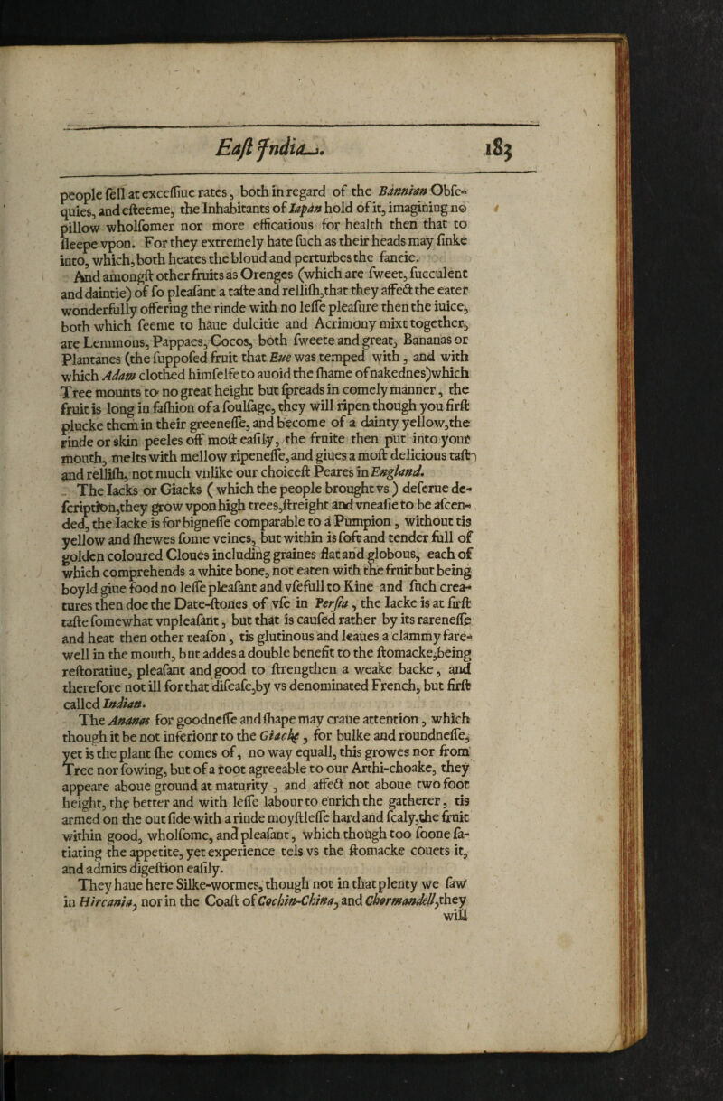 Eafi fhdio-j. -A people fell at exccffiue rates 5 both m regard of the Bdmht»Ohk» quies, and efteeme, the Inhabitants of lapdn hold of itj imagining no pillow wholfomer nor more efficatious for health then that to lleepe vpon. For they extremely hate fuch as their heads may iinke into, whichj both heates the blond and perturbes the faneie. And amongft other fruits as Orenges (which arc fweet, fucculent and daintie) of fo plcafant a tafte and relliflijthat they affedthe eater wonderfully offering the rinde with no leffe pleafure then the iuice, both which feeme to haue dulcitie and Acrimony mixt together^ are Lemmons, Pappaes, Cocos, both fweete and great. Bananas or Plantanes (the fuppofed fruit that Eue was temped with, and with which Adam clothed himfelfe to auoid the fhame of nakednes)which Tree mounts ta no great height but fpreads in comely manner, the fruit is long in fafhion of a foulfage, they will ripen though you firft plucke them in their greeneffe, and bk'ome of a dainty yellow,the rinde or skin peeks off mofteafily, the fruite then put into your mouth, melts with mellow ripeneffe,and giues a moft delicious tafti and rellifh, not much vnlike our choiceft Peares in England, The lacks or Giacks ( which the people brought vs ) deferue dc- fcription,they grow vpon high trces,ftreighc and vneafie to be afeen-*. ded, the lacke is for bigneffe comparable to a Pumpion, without tis yellow and fhewes fome veines, but within is foftand tender full of golden coloured Clones includiiig graines flat and globous, each of which comprehends a white bone, not eaten with the fruit but being boyld giue food no leffe pkafant and vfefull to Kine and fnch crea-* cures then doe the Date-ftones of vfe in Eerjta , the lacke is at firft tafte fomewhat vnpleafant, but that is caufed rather by its rarenefle and heat then other reafon, tis glutinous and kaues a clammy fare^ well in the mouth, but addes a double benefit to the ftomacke,being reftoratiue, pleafant and good to ftrengthen a weake backe, and therefore not ill for that direafe,by vs denominated French, but firft called Indian, The Ananas for goodnclTe andfhape may crane attention, which though it be not inferionr to the Giacl^ , for bulke and roundneffe, yet is the plant fhe comes of, no way equall, this growes nor from Tree nor fowing, but of a root agreeable to our Arthi-choakc, they appeare aboue ground at maturity , and affeft not aboue two foot height, the better and with leffe labour to enrich the gatherer, tis armed on the outfide with a rinde moyftleffe hard and fcaly,the fruit v/ithin good, wholfome, and pleafant, which thotigh too foone fa- tiating the appetite, yet experience cels vs the ftomacke couets it, and admits digeftion eafily. They haue here Silke-wormes, though not in that plenty we faw* in Hircania, nor in the Coaft oiCachin-ChinajmiCharmandelLrhty win f I