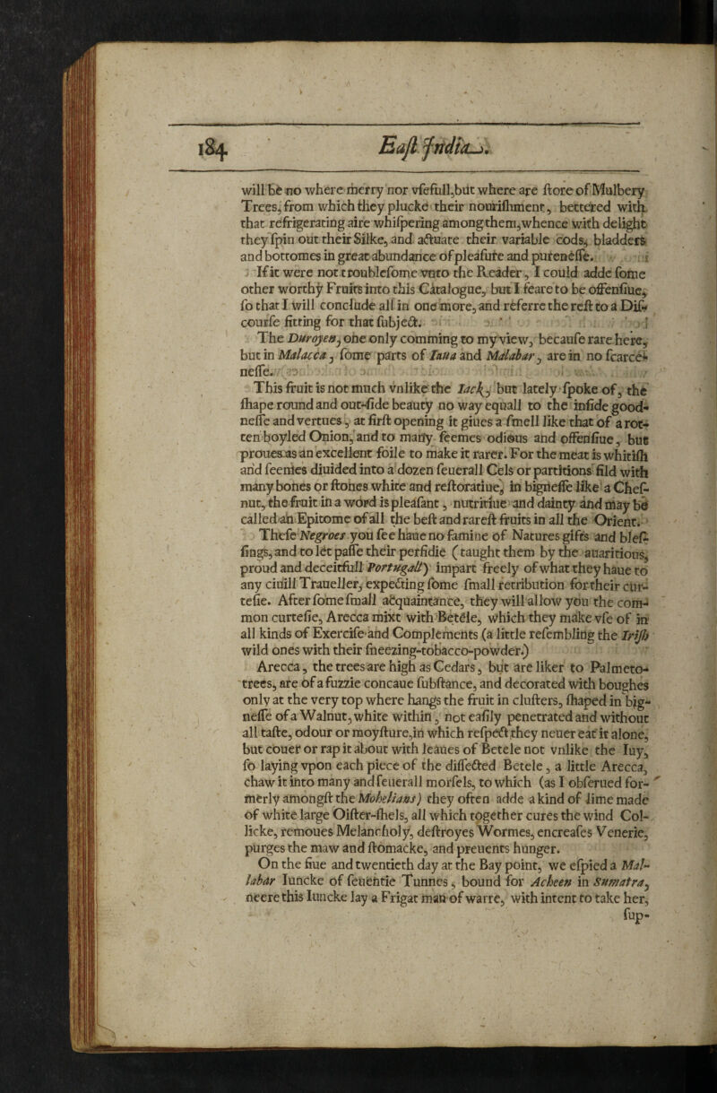 1% —------ EaJlftidtiLj); will iio where merry nor vfefulhbut where are ftoreof Mulbery Trees, from which they plucke I their nourifhmenr 5 betteired with that refrigerariog aire whifpering among them,whence with delight they fpin out their Silke, and aftuate their variable cods^ bladders and bottomes in great abundance of pleafute and purenefTe. i If it were not ttoubicfome veto the Reader, I could addc fome other worthy Fruits into this Gkalogue, but I feareto be offenfiuc,, fo that I will conclude ali in one more, and r^ferre the reft to a Di& courfe fitting for that fubjeti.. '' ; [ The Duroje»^ one only comming to my view, becaufe rare here, but in Malacca j fome parts of laua^nd Malabar j are in nofcarce^ nefie. ' This fruit is not much vnlike the lach^^ but lately' fpoke of, the ftiape round and out^de beauty nowayequall to the infidegood- nelfe and vertues, at firft opening it giiies a fmell like that of a rot¬ ten boyled Onion/and to many feemes odious and ofFenfiue, bue proue&jasan excellent foile to make it rarer. For the meat is whitiih arid feenies diuided into a’dozen feuerall Cels or partitions- fild with many bones or ftoties white and reftoratiue^ in bigrie^ like a Chef* nut, the fruit in a wOrd ispleafant, nutridue and dainty dtid may b& called-^ Epitome of all the beftandrareft fruits in all the Orient* Thefe lViegm/ you fee haue no famine of Natures gifts and blefr fings, and to let pafie their peffidie (taught them by the auaritious, proud and deceitful! impart freely of what they haue to any ciriill Traueller, expecting fome fmall retribution for their cur- tefie. After foriie fmall acquaintance, they will allow you thecom-» mon curtefie, Arccca mixt with^Betde, which they make vfe of in all kinds of Exercife-and Complements (a little refemblidg the Irijl) wild ones with their fneezing-tobacco-powder.) Arecca, the trees are high as Cedars, but areliker to Palmeto- 'trecs, are of afuzzie concaue fubfrance, and decorated with boughes only at the very top where hangs the fruit in clufters, fhaped in b|g- nelTe of a Walnut, white within, not eafily penetrated and without ^ all tafte, odour or moyfture,iri which refpedf they neuer eaf it alone, but couer or rap it about with leaues of Betele not vnlike the luy, fo laying vpon each piece of the dilfedfed Betele, a little Arecca, chaw it into many and feuerall morfels, to which (as I obferued for- ^ merly amongft the Mohelians) they often adde a kind of lime made of white large Oifter-fhels, all which together cures the wind Col- licke, remoues Melancholy, deftroyes Wormes, encreafes Venerie, purges the maw and ftomacke, and preuents hunger. On the fiue and twentieth day at the Bay point, we elpied a Mai- labar luncke of feufeUtie Tunnes, bound for Acheen in Sumatra^ ^ neerethis luncke lay a Frigat man of warre, with intent to take her, fup. ■5 ♦