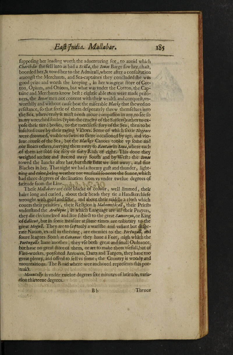 Eafifndia. Alallabar, fuppofing her loading worth the aduenturing for ^ to auoid which Charihdk fhe fell into as bad a SciUa^ the To»as Barge faw her^chaftj boorded her^Sc towd her to the Admiralljwhere after a confultation aniongftthe Merchants, and Sea-captaines'they concluded £hc was good prize and worth the keeping , in her was great ftore of Cot- ■ toHj Opium, and Onions, but what was vnder the Cotton, the Cap- tainc and Merchants know beft: eightie able lAen were made prifo- ners, the lona^ men not content with their wealtli 'and conqueftjVn- wonhily and without caufe beat the miferable Blacky that (hewed no refinance, (b that fixtie of them defperately threw themfelues into the Sea, where truly it muft needs moue compallion in any,to fee fo toany wretched foules (vpon the cruelty of the Saylers)rather to ex- pofe their tired bodies, to the merdlefie fury of the Sea, then to be' infulted buer by their raging Viftors. Some of Which fixtie Negroes were dfow^ied, vnable to fwim to fliore OGcafionqd by age, and vio¬ lent courfe of the Sea, but the Canoes tooke vp fomeland .oar Boats otherSjCarryjng them awa'y'tb BMamih laua^wheie each of them are (bid for fifty or fixty Rials Of eight* This done they weighed anchor and fteered away Soufhand by Weft: the^ Io»as towed the lunckeafterher^but th^B^cwe fent away, and^fiuc Blackes in her. Thatnight we had a ftormy guft and thunder^ light- ©ing and raine^being weather not vnufualkro nee-re the Sunnc, which had three degrees of declination from vs vnder twelue degrees qf latitude from the Line.. 'f’ 'v’ Thefe M^/Z/^/^^/'j'are coletlacke of colour, well limmed, their h^re long and curled, about their heads they tie a Handkerchiefe wrought with gold and jGilke , and about their rai(^cHe a cloth which couers their priuities, their Religion is Mahometicall^ their Priefts vnderftand the Arabique ^ in which Lar^uage are* all their Prayers, they die circumcized and liue fubieft to the great Samoreyu^oi King ofr?<//icw^,.but in Tome meafure at fomc times arc tributary ta*the great Mogull. They are to fay truly a warlike and valiant but delpe- rate Nation, excell in theeuing, are enemies to the Vdrtugail^ afld foure leagues South at they haueaFort, nigh which the • VortHgaUs haue another j they vfe both great and fmall Ordnance, but haue no great ftore of them, or art to make them vfefull3but of Fire-workes, poyfoned Arrowes, Darts and Targets, they haue too great plenty, arid ofFred to fell vs fome ^ the Country is woody and mountainous. The Road where wee anchored reprefents this por¬ trait. i . V Mountelly is vnder twelue degrees fixe minutes of latitudes varia- ^tion thirtcene degrees. B b 185 Thence