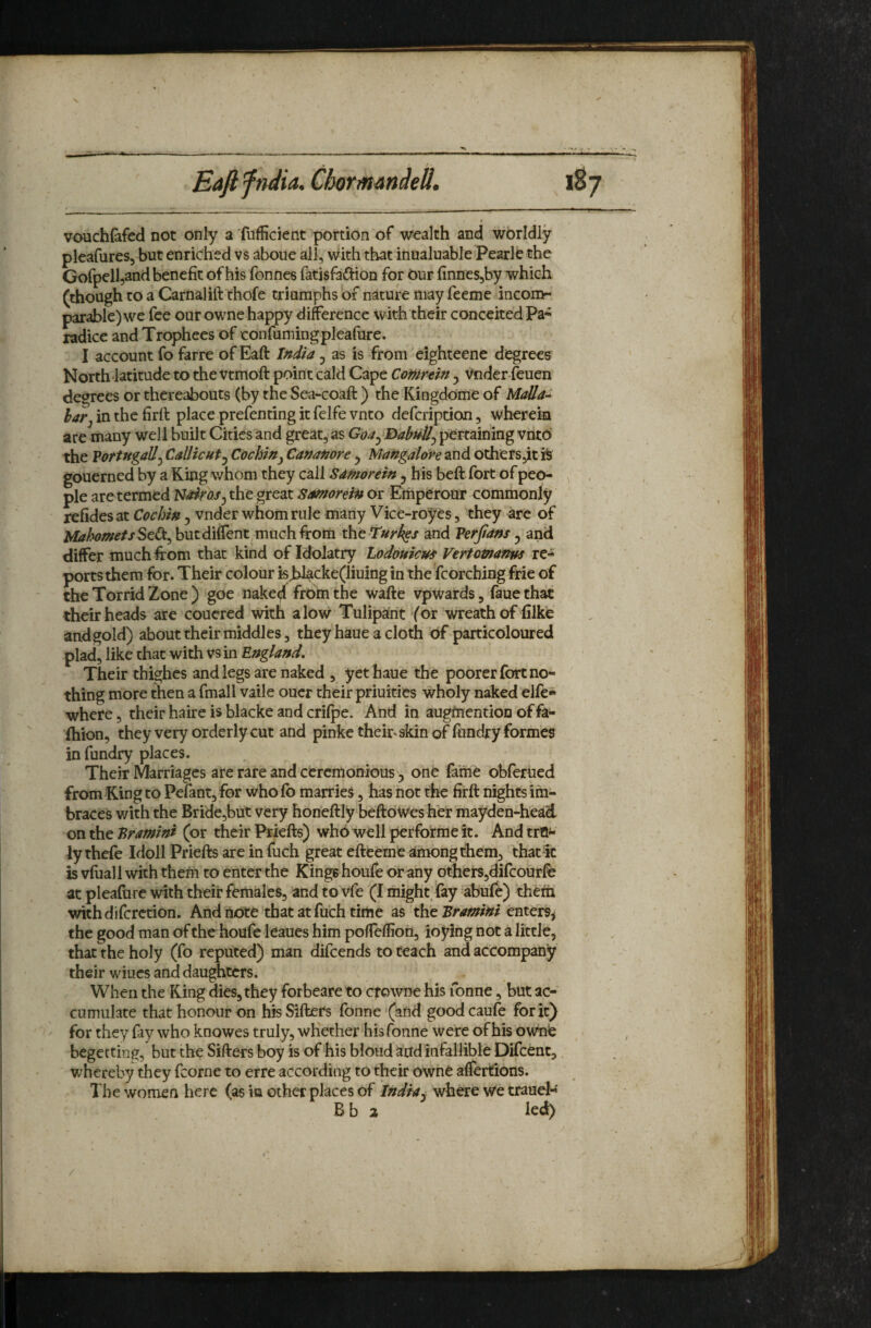 Eaftfndia. Clmmandell. l%j vouchfafed not only a fufficient portion of wealth and worldly pleafures, but enriched vs aboue all, \vith that inualuable'Peark the Gofpelljand benefit of his fonnes fatisfafhon for Our finnes,by which (though to a Carnalift thofe triumphs of nature may feeme incom¬ parable) we fee our owne happy difference with their conceited Pa^ radice and Trophees of confumingpleafure. I account fo farre of Eaft India, as is from eighteene degrees North'latitude to the vtmoft point cald Cape Comnin ^ '^nder-feuen degrees or thereabouts (by the Sea-coaft ) the Kingdome of Malla^ hatj in the firft place prefenting it felfe vnto defcription, wherein are many well built Cities and great, as Goa^ BabnU^ pertaining vntO the VortngaU^ CallicHt^ Cochin^ Cananore ^ Mangalore and othersjit gouerned by a King whom they call samorein, his beft fort of peo¬ ple are termed Nairas^ the great Samorein or Emperour commonly refides at Cochin , vnder whom rule many Vice-royes, they arc of MahometsStCt^ butdiffent,much from tht Turkgs and Perfians ^ and differ much from that kind of Idolatry Lodouicus Vertomanw re¬ ports them for. Their colour isJ^cke(liuing in the fcorcbing frie of the Torrid Zone ) goe nake^ frbtn the wafte vpwards, faue that their heads ate coucred with alovsr Tulipant (or wreath of (like and gold) about their middles, they haue a cloth of particoloured plad, like that with vs in England, Their thighcs and legs are naked , yet haue the poorer fort no¬ thing more then a fmall vaile oner their priuities wholy naked elfe* where, their haire is blacke and crifpe. And in augftiention of fa- ihion, they very orderly cut and pinke thek'Skin of lundry formes in fundry places. Their Marriages are rare and ceremonious 5 one faine obferued from King to Pefant, for who fo marries, has not the firft nights im- braces v/ith the Bride,but very honeftly beftowes her mayden-head on the Pramini (or their Priefts) wh6 well performe it. And trfl** ly thefe Idoll Priefts are infuch great efteeme among them, that% is vfuall with them to enter the Kings houfe or any otherSj^fcourfo at pleafure with their females, and to vfe (I might, fay abufe) them withdifcrction. And note that at fu’ch time as the Pramini the good man of thehoufe leaues him poffeffion, ioying not a little, that the holy (fo reputed) man difcends to teach and accompany their wiucs and daughters. When the King dies, they forbeare to cfowne his Tonne, but ac¬ cumulate that honour on his Sifters Tonne '(afid good caufe for it) for they fay who knowes truly, whether his Tonne were of his ownie begetting, but the Sifters boy is of his bloud and infallible Difcent, whereby they fcorne to erre according to their owhe affertions. The women here (as in other places of Indiay where we traud- B b a led) /