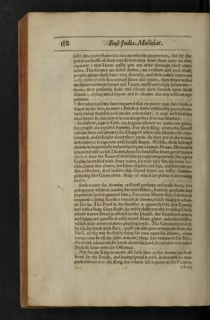led) dilacerate their eares to a monftrous proportion, for by tlie ponderoiifneffe of their eare Jewels they tcare their eares to that capacitie : thatihaue eafily put my arme through' their eare^ holes. The Gentry areftiled ISiairos ^ are a valiant and well made people, pleate their haire very decently, and their naked armes are only clothed with Bracelets of hluer and juory, they neuer walke‘ the ftreets without Sword and Target, and if any vulgar fellow meet them, they prefently fliake and vibrate their Swords vpon their Shields, crying aloud ^SJajroe and fo obtaine the way without op- pofition. • But whereas fome haue reported that no poore man dare looke a l^ayro in the face, or meet a Prieft or Nairo within fifty pacesjthere- by fecuring themfelues from the others fury, it may well be it has once beene fo, but now it is not altogether true nor fabulous. ImC^Z/V/z/ja great Citie ten leagues whence we tookeour price^ the people arp reputed Vaynims, For their King adores the Deuill (whom they call Deumo) the Chappell where this Monfter fits is vn- couered, and in height about three yards. As they goe in,the wood- den entrance is ingrauen with hellilh fliapes. Within, their beloued Deumo is imperioufly inthronized vpon a brazen Mount. His head is aduanced with a rich Diademjfrom his head ifiue foure great homes (fuch as haue the Rams QiVerjia)\m eyesgleeringjmouth like a port Cullis, beautified with foure tuskes, his nofe vgly flat, his looke ter¬ rible, hands like clawes, has Lions thighes and legs, and feet not vn- like a Monkey. And befides this Grand PagoJ arc Icffer Deumoes gliftering like Glowormes. Some of which are piftured deuouring foules. Each morne the Braminy or Prieft perfume and wafli them, not going away without crauing his maledidiion, hnmbly proftrate hee requires it (and tis granted him.) For euery Moone they folemnely bequeath a lining Sacrifice vnto their Deumovfually is adain- tie Cocke. The Prieft in his Sacrifice is apparelled in fine Lawne, and with a (harp filuer Knife, he nobly deftroyes the yeelding Cock, whofe warme bloud is offered to the Deuill, the Sacrificers armes^ andleggesare garniflied with round filuer plates and other trifles, which as he moues makes a gingling noyfe. The Ceremony ended, he fils his hands with Rice , and Crab-like goes retrograde from the Idoll, all the way ftedfaftly fixing his eyes vpon his Deumo^ when being-come to a Lake (like Achemi) there hee embowels his Pvice, therewith aduanceth fiis hands aboue his head, he returns and makes himfelfe heire vnto the Offerings. Npr fits the King to meate till fuch time as the has it of¬ fered by thePreifts, andhauingfpreadit,with Acheronticke mur- mors retnrne it to the King, but what is left is giuen to the Ci owes, whofe