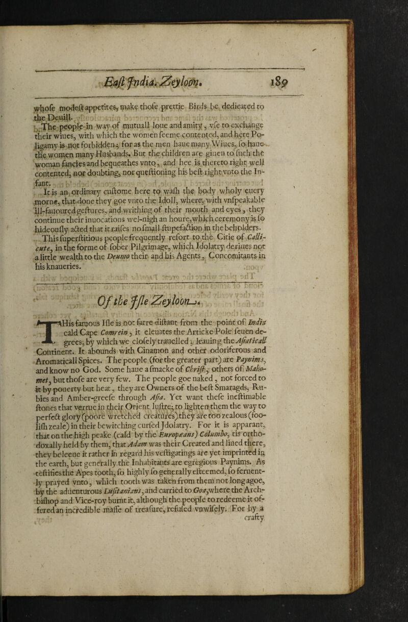 1S9 whofc modeft appetites, makf thofe prettie Birds be dedicated to theDeuiUv b v. 1 \ The people-in way of mutual! loue and amity, vre to exchange their wiucs, with which the women feeme contented, and here Po- ligramy is not forbidden ^ for as the men haue many. Wiues, fo haufr. the women many Husbands. But the children are giuen to fuch the woman fancies and bequeathes vnto, and hee is tliereto right, well contented, nor doubting, nor queftioning his beft right vnto the In¬ fant. ' ■ ^ * It is an. ordinary cuftome here to v/afli the body wholy ^euery morne, that done they goe vnto the.Idoll, where, with vnfpeakable ilI-fauouredgeftures,and,writhingof their mouth and eyes , they continue their inuocations wel-nigh an houre,which ceremony is fo hideoufly adied that it raifes nofmall ftupefadionjn the beholders. This fuperftitious people frequently refort to the Citic of Califs cutej in the forme of fober Pilgrimage, which Idolatry deriues not a little wealth to the Deum their and his Agents, Concomitants in hisknaueries. His famous Ifle is not farre diftant from the point of W/V I cald Cape Comrein, it eleuates the Articke Pole feuen de-* JL grees, by which we clofely trauelled ^ leauin g the AjtaticaH Continent. It abounds with Cinamon and other odoriferous and Aromaticall Spices. The people (for the greater part) are Vaynims^ and know no God. Some haue a fmacke of Chrifty others of Maho¬ met y but thofe are very few. The people goe naked, 'not forced to it by pouerty but heat, they are Owners of the beft Smaragds, Ru¬ bies and Amber-greefe through Afia, Yet want thefe ineftiraable ftones that vercue in their Orient luftre- to lighten them the way to perfect glory (poore v/retched creatUres)theyaretoozealous(foo- liftizeale) in their bewitching curbed Jdolatry. For it is apparant, / that on the high pcake (cald by the Europeans) Columho^ tis ortho- doxally held by them, that Adam was their Created and lined there, they bcleeue it rather in regard his veftigatings are yet imprinted in the earth, but generally the Inhabitants are egregious Paynims. As ■ teftiiicsthe Apes tooth, fo highly fo generally etteemed, fo feruent- ly prayed vnto, which tooth was taken from them not longagoe, by the aduenturous Lufftanians^ and carried to where the Arch- bifliop and Vice-roy burnt it, although the .people to redeeme it of- . fered an incredible malTe of treafure, refufed vnwifely. For by a