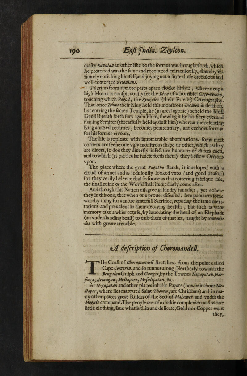 % 190 u. n. crafty ‘Bamidn^n other like to the former was brough^foU^hjwhich he protefted was the fame and recouered miraculoufly, thereby finitely enriching himfelf^and joying not ^ little thefc crcdtilotis and well contented Zelonians, pilgrims from remote parts apace flockc hither , Where a topa high Mount is confpicuoufly fet the Jd^a of a horrible C4t<Himdny touching which Vagody the Syngales (their Priefts) Crbnbgraphy. That once lohna their King hdd this monftrous Daman in derifioh, but entring the facred Temple, he (in great agonic) beheld the Idbil Deuill breath forth fury againft himj fhewing it by his fiery eyes and flanjing Semiter (threatfully held againft him) whereat the relenting King amazed returnesj becomes penitentiary, andecchoesforrow for his former errours. The Ifle is repleate with innumerable abominations, for in moft corners are feene one vgly monftrous fhape or other, which as they are diuers, fo doe they diuerfly infeft the humours of diuers men, and to which (as particular fancie feeds them) they’beftow Orizons vpon. The place where the great Vagotha ftands, is inueloped with a cloud ofarmesandas feduloufly looked vnto ('and good reafon^ for they verily beleeue that fo foone as that tottering fabrique fals, the finallruine of the World fhall immediacy come after. And though this Nation difagree in fundry fantafies , yet cohere they in this one, that when'One proues difeafed, hee procures Ibme worthy thing for a more gratefull Sacrifice, reputing the fame meri¬ torious and preualent in their decaying healths, but fuch as'want memory take a wifer courfe,by inuocating the head of an ’Elepharic (an vnderftanding beaft) to eafe'them of that art, taught by dts with greater trouble, j II n t -rrT zA defeription of ChoromandeO, THeCoaftof Choyomandell Wretches ^ from the point called Cape Cameri»y2ind fo runnes along Northerly towards the BengalanQxil^h. and Gang<is^y the Townes NegapafanySfar^ jtngajAmagunyMeliaporey Mefulipatany &c. At Negapatan and other places inhabit Pagans (howbeit about Me^ Ihporywhete lies martyred Saint ThamaSyave Chriftians) and in ma¬ ny other places great Rulers of the Sed of Mahomet and vnderthe Moguls command.The people are of a duskie complexionjand weare little clothing, ^ue what is thin anddclicate,Gold nor Copper want they.