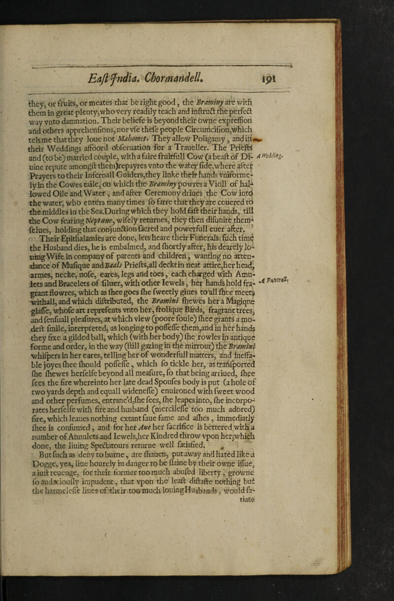 Eajl fndia. Chormandell* ipi they^ or fruits, or meates' that be right good, the traminy are with them in grOat plenty,who Very readily teach and inftru(!l,the perfedt way vnto damnation. Their beliefe is beyondtheh owne expreflioii and others apprehenhOnSjnor vfe thefe people Circtimci{Ion,which tels me that they Iomc not Mahomt* TheyallowPoligamy, andih«%* their Weddings affoord obferuation for a Traueller. The Pribfe and (to be) married couple, v/ith a faire ftuitfull Cow (a beaft Of Di- ^ uine repute amongft them)repayres Vnto the water fide,where aftet Prayers to their Infernall Guiders,they linkc their hands Uniforme- ly in the Cov;es taile,‘ On Which the Braminy powrbs a Violl of hal¬ lowed Oile and Water , and after Ceremony driues ^the Cow into • the water, who etitOrs liiariy times 'fo farre that they aire couered to thc'middles in the Sea.During which they hold faft their hands,' till the Cow fearing Neptu/^e^ wifely returnes, they tfien difunite them^ fclues, holding that conjundtionfacred and powetfull euer'aftef, Their Epklialamies are donej lets heare their FuiieraJsffuch tim^ the Husband dies, he is embalmed, and ftiortly after, his dear^ly 10- uirig Wife in company of parents and children, wanting ho atten¬ dance of Mufique ^ndBadh Priefts,all deektin neat attire5her head, armes, necke, nofe, earesj legs arid toes, each charged with Amu¬ lets and Bracelets of filuer, with other Jewels, her hands hold fra- ■ grant flowres, which as (hee goes (he fwcetly giues to all Ihee meets withall, and which diftributed, the Bramini fliewes heraMagiqne glaffe, whofe art reprefents vnto her, ftolique Birds, fragrant trees, andfenfuall pleafures, at which view (poorc foule) fiiee gfant^ a mo- deft fmile, ittterpreted^ as longing to poflelTe them,and in her hands they fixe a gilded ball, which (with her body) fheTowles in antique forme and order, in the way (ftill gazing iri the mifrOur) the Br^mmi •whifpefs in her eares, telling her of wonderful! matters, and ineffa¬ ble joy esfheeftiould pofTeffe 5 which lb tickle her,'as trahfported file fliewes herfelfe beyond all meafure, fo that beirig arf iued, fliee fees the fire whercinto her late dead Spoufes body is put (a hole of two yards depth and equall wideneffe) enuironed with fweet wood and other perfumes, entranc’djihe fees, Ihe leapesinto, flie incorpo¬ rates herfelfe with fire and husband (aiercileffe too much adored) fire, which leaues nothing extant faue fame and allies, immediatly fliee is confumed, and for her Aue her facrifice is bettered with a number of Arinuletsand Iewels,her Kindred throw vpon her^which done, the lining Spedatours returne v/ell fatisfied. ^ But fuch as deny to bnrne, are fliauen, put away and hated like a Dogge, yea, litie hourely in danger to be flaine by their owne iffuc, a iuft reuenge, for their former too much abufed liberty, growne fo audacioufly impudent, that vpon the leaft diftafte nothing but the harmelefie Hues of.theirxtoo much louing Husbands, Would fa- tiate
