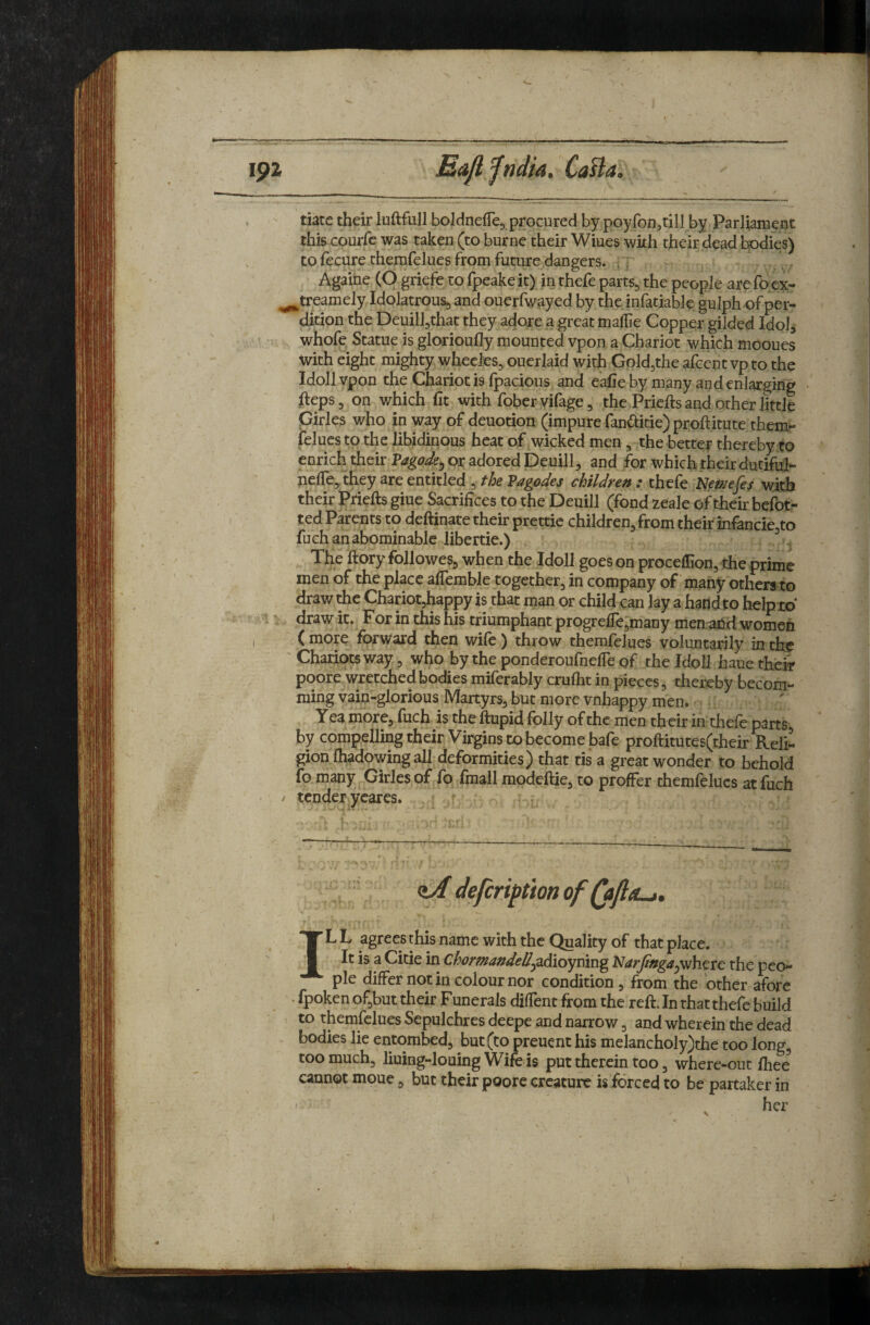 Ma>Jlfndia. CaBa, date their luftfull boldnefTe, procured by poyroii;,rill by Parliament this courfc was taken (to burne their Wiues wkh their dead bodies) to fecure themfelues from future dangers. , . Againe (O griefe to fpeake it) in thefe parts, the people are fo ex- ^treamely Idolatrous, and ouerfwayed by the infatiable gulph of per¬ dition the Deuill,that they adore a great malhe Copper gilded Idol, whofe Statue is glorioufly mounted vpon a Chariot which mooues With eight mighty whecks, oucrlaid with Gold,the afcent vp to the Idoll vpon the Chariot is fpacious and eaCe by many and enlarging ^leps, on v/hich fit with foberyifage, the Priefts and other little pirles who in way of deuotion (impure fanaitie) proftitute them- felucs to the libidinous heat of wicked men , the better thereby to enrich their Pagode^ ox adored Deuill, and for which their dutifui- neffe, they are entitled , the Vagodes children : thefe Nmefe^ with their Pdefts giue Sacrifices to the Deuill (fond zeale of their befot- ted Parents to deftinate their prettie children, from their infancie,to fuch an abominable libertie.) The ftory followes, when the Idoll goes on proceflion, the prime men of the place affemble together, in company of many others to draw rhc Chariot,happy is that man or child can lay a hand to help to draw it. For in this his triumphant progreficjmany men and women ( more forward then wife ) throw themfelues voluntarily in the ' Chadots way, who by the ponderoufnefTe of the Idoll haue thcix poore wretched bodies miferably crufht in pieces, thereby becom- ming vain-glorious Martyrs, but more vnhappy men. Yea more, fuch is the flupid folly of the men tficir in thefe parts, by compelling their Virgins to become bafe proftitutes(their Reli¬ gion fhadowing all deformities) that tis a great wonder to behold fo many j-Girles of fo fmall modeftie, to proffer themfelues at fuch tender ycares. i defeription of (afl: ILL agreesthis name with the ^alityof that place. It is a Citie in Chormandell^^sLdioyximg Narjtngay^vhxxc the peo¬ ple differ not in colour nor condition, from the other afore . fpoken of,but their Funerals diffent from the reft. In that thefe build to themfelues Sepulchres deepe and narrow, and wherein the dead bodies lie entombed, but (to preuent his melancholy)the too long, too much, liuing-louing Wife is put therein too, where-out fhee cannot moue, but their poore creature is forced to be partaker in ' her
