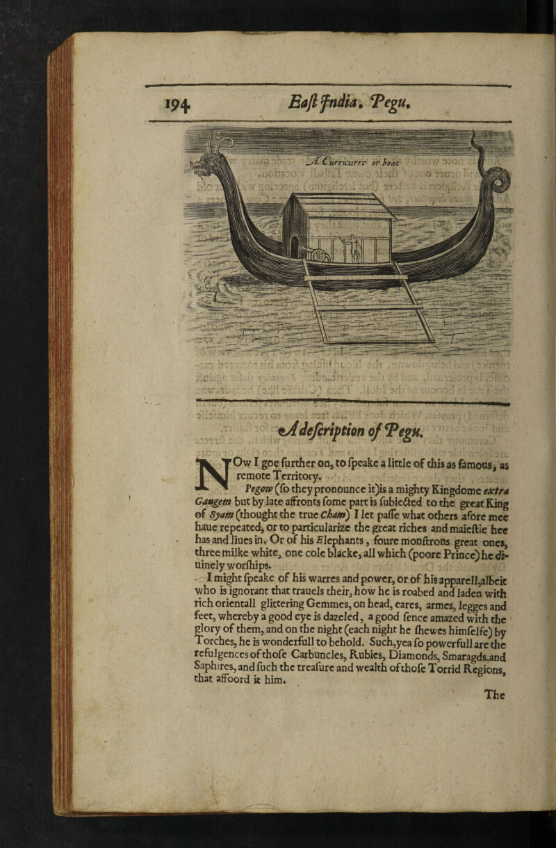 ipii Eajlpidia, Tegu» NOw I goe further odj to fpeakc a little of this as famous, as remote Territory. VegoTP (fo they pronounce it)is a mighty Kingdomc fx/r4 Gaxtgem but by late affronts fomc part is fubic(iied to the great King ©f (thought the true Ciam) I let pafTc what others afore mec hauc repeated, or to particularize the great riches andmaieftie hec has and Jiues in. Or of his Elephants, foure monftrons great ones, three milke white, one cole blacke, all which (poore Prince) he di- uinely worlhips. ► I might fpeake of his warres and power, or of his apparell,albeit who is ignorant that trauels their, how he is roabed and laden with rich orientall glittering Gemmes, on head, earcs, armes, legges and feet, whereby a good eye is dazeled, a good fence amazed with the ' glory of them, and on the night (each night he ihewes himfclfe) by Torches, he is wondcrfull to behold. Such,yea fo powerfull are the refulgences of thofe Carbuncles, Rubies, Diamonds, Smaragds,and Saphires,and fuch the treafurc and wealth of thofe Torrid Regions that afFoord k him. * The