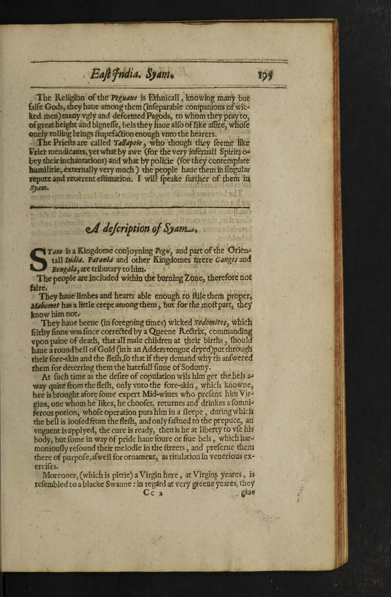 Bafiftidia, Sj>am The Religibn of the Viguans is Ethnicall, knowing m^tiy hue falfe Gods, they haue among them (infepatable cbmpariions of ^ic-» ked men)maiiy vgly and deformed Pagbds, to Whom they pray to, of great height and bigneffe, bels they haue alfo of like alHze, wKofe onely tolling brings ftupefadion enough vnto the hearers. ThePrieftsare called TaUdpois^ who though they (eettie like Frier mendicants, yet what by awe (for the very infepiall Spirits o-^ bey their inchantations) and what by pblicie (for they contemplate humilitie, externally very much ) the people haile them in lingular repute and reuerenc eftimation. I will fpeake fuf cher of them id Syam. - . f: : , ■—;■ , 1,. -;; ■ i: 'i dejeriptionof SjanLji •/ STam is a Kingdome coiijoyning VegUy and part of tfle Ofien- Vatantd and other Kingdomes heere Carigts^tA are tributary to him. ^ The people are included withiti the burning Zone, therefore not ^re* They haue limbes and hearts able enough to ftiletheiti proper^ Mdhomtt has a little crept among them ^ but for the moftpart, they know him not*' * They haue beene (in foregoing times) wicked Soddhtit 'es^ Which filthy finne was fince corretfted by a Queene Redirix, commanding vpon paine of death, that all male children at their births ^ (hould haue a round bell of Gold (in it an Adders tongue dryed)putthr6ugh their fore-skin and the flefh,fO that if they demand why tis anfwcted them for deterring them the hatcfull finne Of Sodomy. At fuch time as the defire of copulation wils him get the bols a-* way quite from the flelh, only vnto the fore-skiri, which kxiowne, hee is brought afore fome expert Mid-wiues who prefent himVir- gins, one whom he likes, he choofes, returnesand drmkes a fomni- ferous potion, whofe operation puts him in a fleepe, during which the bell is loofedfrom the fiefil, and only faftned to the prepuce, an ^vnguent is applyed, the cure is ready, then is he at liberty to vfe his body, but fome in way Of pride haue foure or fiue bels, which har- monioufly refound their melodie in the ftreets, and preferue them there of purpofe,arwell for ornament^ as ticulacion in venerious ex- ereifes. Moreouer, (which is pittic) a Virgin here, at Virgins yeares, is tcfembled toa blacke Swanne: in regUrd at very greene yeares, they' Cc a