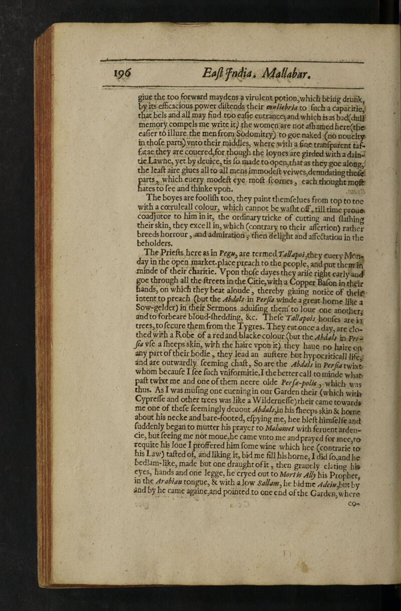 --- > ■ .. .. ^ _^ ip<S Eajlfndia, AiaHabar,. I' '■ i»j—'■»■■■■ ■ ' -- ■ - -- . -- • • ■ giue the too forward maydcns a virulent potion^which being drunk, byits efficacious pov/er diftends their mulkhria to fuch a Capacitie^ that bels and all may find too eafie entrance^ and which is as bad(dulf memory compels me write it J phe women,are not afiiamed here(the cafier to illure the menfrom Sodomitry) to goe naked (no nouelty in thofe parts) vnto their middles, where .with a fine tranfparent taf- fatae they are couered/or though the loynes are girded with a dain- tieJLawfte, yet by deuice, tis To made to open,tfiat as they goe along,: the Icaft aire giues all to all mens immodeft veiwes,denndating thofe ^hich cuery modcfteye moft fcornes , each thought mofir hates to fee and thinke vpon. , The boyes are foolifli too, they paint themfclues from top to toe with a coeruleall colour, which cannot be walht off, till time proue, coadjutor to him in it, the ordinary tricke of cutting and flafliing their skin, they cxcell in, which (contrary to their alfertion) rather breeds horrour, and admiration then delight and affeftation in the beholders. The Priefts here as in are termed they euery Moh'^ day in the open market-placepr.each to the people, and put them in minde of their charitie. Vpon thofe dayes they arife right early and goe through all the ftreets in the CitiejWith a Copper Bafon in their hands, on which they beat aloude, thereby gluing notice of t;heit^ ‘ intent to preach (but the Ahdals m Terjta winde agreat home like a Sow-gelder) in their Sermons aduifing then/to loue one another' andtoforbeare bloud-fliedding, 8cc. Thefe Tall apis boufes are iii trees, to fecure them from the Tygres. They eat once a day, are clo¬ thed with a Robe of a redand blackc colour (but ihtAbdah in Ver^ Jia vfe a ffieeps skin, with the haire vpon it) they haue no h^iire on any part of their bodie, they lead an auftere but hypocriticaJl life-, and are outwardly feeraing chaft. So are the Abdah in Perfa twixt^ whom becaufe I fee fuch vniformitie.I the better call to minde wha^ pafttwixtme and one of them neere oldc Terfa^polis ^ which was thus. As I was mufing one euening in our Garden their (which witk Cyprefle and other trees was like a Wildernefle) their came towards . me one of thefe fcemingly deuout Abdals^vi his fheeps skin & home about his neckc and bare-footed, elpying me, hee bicft himfelfe and fuddehly began to mutter his prayer to Mahow€t with feruent arden- cie, but feeing me not moue,he came vnto me andprayed for mee ro t’e<|uite his Idue I proffered him (bme wine which hee (contrarie to hisLaw) taftedof, andlikingit,bidmefill hishorne,Ididfo,andhe bedlam-l^e,made but one draughtofit, then grauely elating his eyes, hands and one legge, he cryed out to Mart it Ally his Prophet, in the Arabian tongue, & with alow Sallam, he hid me AJei«i,i\t by ' and by he came againe,and pointed to one end of the Carden, where co—.