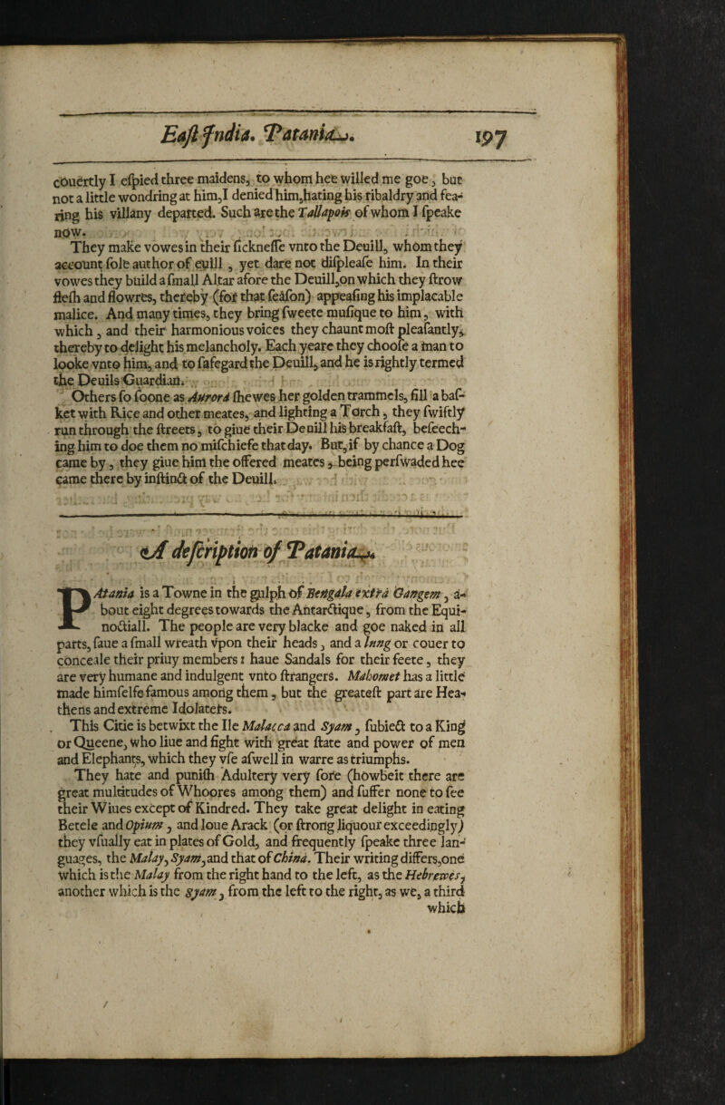 Eafi fndia. cOu^rtly I efpied three maidensj to whom hee willed me goe ^ but not a little wondring at himj denied himjhating his ribaldry and fea-^ ring his villany departed. SucharetheT</i7rf/?<^»* ofwhomlfpeake now. ^ They make vowesin their fickneflc vnto the Deuill, wh6m they aeeonnt foie author of eyill, yet dare not dilpleafo him- In their vowes they build a fmall Altar afore the DeuilljOn which they ftrow flefo and flowres, thereby (for that fe^fon) appealing his implacable malice. And many times, they bring fweete mufique to him, with which, and their harmonious voices they chauntmoftpleafandy^ thereby to delight his melancholy. Each yearc they chooie a tnan to looke vnto bim, and to fafegardthe Deuill-, and he is rightly termed the Deuils^Guardiarli Others fo foone as Aurord fhewes her golden trammels, fill 'a baf* kct with Rice and other meates*, and lighting a Torch, they fwiftly run through the ftreets, to giue their De uill hiS breakfaft, befeech- ing him to doe them no mifchiefe that day. But, if by chance a Dog came by, they giue him the offered meates ^ijeing perfwaded hee came there by inftini^ of the Deuilh . <Lif defin^tiotiofTatania^ ... I . . , PAtania is a Towne in the gulph 0.f Bengdla ext fa Gangem, a-*' bout eight degrees towards the Antarftique, from the Equi- nodiail. The people are very blacke and goe naked in all parts, faue a fmall wreath Vpon their heads, and a Inng or couer to cbnceale their priuy members i haue Sandals for their feete, they_ are very humane and indulgent vnto ftrangers. Mahomet has a little' made himfelfe famous among them, but the greateft part are Hea^* thens and extreme Idolaters. This Citie is betwixt the He Malacca and Syam y fubieCt to a Kin^ or Queene, who Hue and fight with great ftate and power of men and Elephants, which they yfe afwell in warre as triumphs. They hate and punifli Adultery very fore (howbeit there are great multitudes of Whoores among them) andfuffer none to fee their Wiues except of Kindred. They take great delight in eating Betele and Opium j and loue Arack (or ftrortg liquour exceedinglyJ they vfually eat in plates of Gold, and frequently fpeake three lan¬ guages, the Malay y Syamy^nd. that of China, Their writing differs,one which is the Malay from the right hand to the left, as the Hebrewesy another which is the syam y from the left to the right, as we, a third which / . /‘ / /