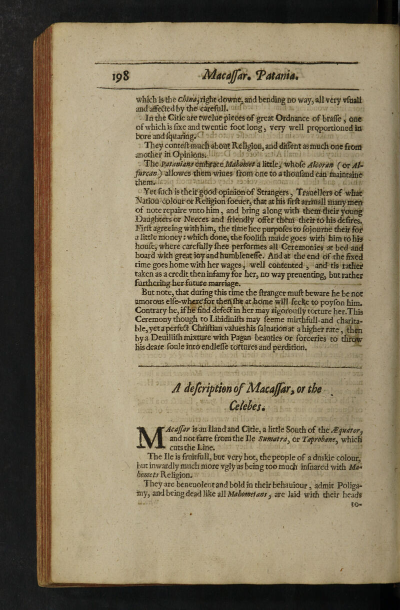 which is the right downej and bending no wayj all very vfnali and affci^tedby tho careftill. > ’ In the Citie are twelne pieces of great Ordnance of bralTe 5 one ofwhichisfixeandtwentic foot long ^ very well proportioned in bore and Iquanng^'^ '^ '■ Tliey conteft much about Religlofljarid diffent as much one from another in OpimOfl&i'J ' '' » i' -' ^ The vatanims Embrace a little^' Whofe Alcorn ( or At^ fur cm') allowes thfeiti Wines flom one to athoufand c4n Oiaintaine themv'i*- . .5 j i ' Yet fuch is their good opinion of Strangers, TrauclJers of what J^ation^colour or Religion foeuer, that atnis firft arriuall many men of note repaire vnto him 5 and bring along with thent their young Daughters or Neeces and friendly offer thhri their to his delires. Firft agreeing withhim^ the time hoe purpofes to fojourne their fon a little money: which done^ the foolifh maide goes with him to hk ^ houfcs where carefnlly lhee performes all Geremonies at bed and board with great ioy and humblenefle. And at the end of the fixed time goes home with her wages 5 well contented , and tis rather taken as a credit then infamy for herj no way preuenting^ but rather furthering her future marriage^ , - But note, that during this time the ftranger muft beware he be not amorous elfe-wher^for theft fhe at home will feeke to poyfon him. Contrary he, if h^find defe<Si in her may rigoroufly torture her.This Ceremony though to Libidinifts may feeme mirthfulhand charita- ^ ble, yet a perfed! Chriftian values his faluation at a higher rate, then by a Dcuillifh mixture with Pagan beauties or forceries to throw his deare foule into cndleflc tortures and perdition. A deferi^tm of MacaJJar, or the Celehesi ( MAcaJfar is an Hand and Citie, a little South of the Jfqudtor^ and not farre from the lie Sumatra^ or Taprobane^ which cuts the Line. The He is fruitfiill, but very hot, the people of a duskie colour, but inwardly much more vgly as being too much infnared with Ma^ hornets Religion. They are bcneuolent and bold in their bchauiour, admit Poliga- iny, and being dead like all MrthomeiaAs ^ are laid with their heads to- f