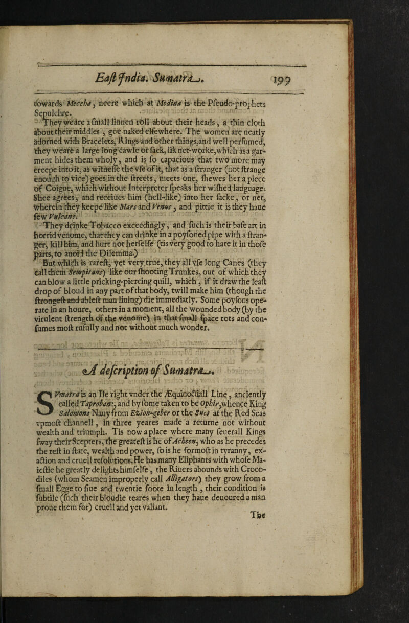 Eajlfndia, Surndtra^^ tpp (towards M^ccha y neere which at Medina h the Pfeudo-prbphets Sepulchre. i. Theyweireafitialllitinen rOirabout their heads, a thin cloth about their middles , goe naked elfewhere. The women are neatly adorned with bracelets, Rings^and Other things^and well perfumed, they weafe a large long eawle or fack, lik ne^worke^vvhich asa gar* ment hides them wholy, and is^ fo capacious that tv/o more may creepe into it, aS withelTe the vf^ oFit, that as a ftranger (cot ftrange enough to vice) goelin the ftreets, meets one, lliewes her a piece of Coigne, which Without Interpreter fpeaks her wilhed languagei Shee agrees j and receiues him (hell-like) into her (acke, of net, Whet'ein theykeepelike and5 and pittie it istheyhaue itvd Vulcaftf, • ' - They drinke Tobacco exceedingly, and fuch is their bafe art in horrid vehome, that they can drinke in a poyfonedpipe with a ftran* getj kill him, and hurt not herfelfe (tis very ^od to hate it in thofe p3rts,to auoid the Dilemma.) But whi^ is rareftj yet Very,true, they all vfe long Canes (they tall them like our ftootingTrunkes, out of which they can blow a little pricking-piercing quill, which, if it draw the leaft drop of bloud in any part of that body, twill make him (though the ftrongeRandablcft man lining) die immediatly. Some poyfons ope* fate in an houre, others in a moment, all the wounded body (by the virulent ftrength of the venomey in that fmall fpace rots and con* {umes moft rufully and not without much v/onder. ^--^^—-7—g ..... r '■ . ‘ ‘ . '.a-- ' <iA defeription SVmatrdh an lie right vnder the i^quinodi^ll Line, anciently called Taprohaney and by Ibme taken to be Op^/V^whence King Salomons Nauy from Etion^gehtr or the Suis at the Red Seas vpmoft channell, in three yeares made a returne not v/ithouc wealth and triumph. Tis now a place where many feuerall Kings iway thcirl^cepters^ fhe greafeft is he oiAcheeny who as he precedes the reft in ftate, wealth and power, fo is he formoft in tyranny, ex¬ action and crucll refolutions.He has many Eliphants with whofe Ma- ieftie he greatly delights himfelfe j the Riuers abounds with Croco¬ diles (whom Seamen improperly call Alligators) they grow from a fmall Egge to hue and twentic foote in length , their condition is haue deuouredaman Tfa^ fubtile (fuch their bloudic tearcs when the; proue them for) cruell and yet valiant.