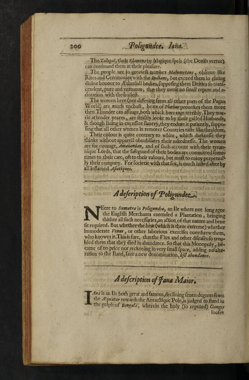 zoo ' Th&.Xal^oij mamens by i^^que (pels jljthe Deuils vertue) can command them at their pleafure. ^ : Thejpeople are p gxeateft pumber Mahometans ^ obfcrue like Rites and Ceremonie^ith ^p^dians^ bu^ exceed thepj in' gluing diuine honour to ^theriall bodle% jfuppofingxhem Deities fo tranC- cendentp pure and vertuousi, that f h^y merfc no fmall repute and a- * doration with the'hqlieft. vH ?!» ■ . The women here-(not differing from all parts of the Pagan World) are much ynchaftp heate of prouokes them more then-Thunder can aiiruagepboth which here ragereirribly.They mar- rle at tender yeares ^.^are ftriSly jobkt to by .their galled Husbandsi 8c thbugh lining in excefliue flauerypthey endure it patiently^ fuppor* fing that ail other women in remotei: Countries tafte like-thraldpm* • Their colour K quite contrary to white, which darlmeffe they thinke without apparell obnubilates their nakednclle. The women are for courage, and of flich account with their tyr^- iiique Lords, that the fafeguard of their bodies are committedfomer times to.rfieir care, oft to their valours, but moft'to eniqy perpetual ly their company. For focietie with,thatfex,Is‘much lu^cdafter all inflamed r ’r V, ^ejeriftton Oj NEere to Sumatra is ToUgundea, an He where not long the Englifh Merchants entendcd a Plantation, bringing thither allfuch necefl^rics,an aiftion of that nature and bene fit required. But whether the heat (which is there extreme) whether immoderate Vehm ^ or other laborious ekercifes ouerchrewthem who knowcs it.Thisis fure, that the Flux and other difeafes fo trou¬ bled them that they died in abundance. So that this Monopoly, be¬ came ofiio price nor reckoning in very fmall fpace, adding ndalte- tation to the Iland,Taue a new denomination, klUabundance. A defcription off am Maiof, IAua is an lie both great and fambus,dcclining fcueh degrees from the A^^uator towards the Antaraique PoIe,is judged to ftand in thegulphof Bengalwherein the holy (fo reputed) Ganges Ibofes