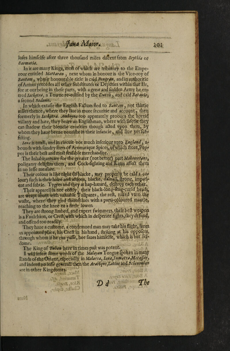 or. Jofes himfelfe after three thoufand miles dilcent frbin BcythU or Bar mat id, * * > : r In it are many Kings, moft of v/Kich are tribnfery to the Empe- rour entitled MaHardn ^ next whom in honour is the Vice^roy Of 'Bantam^ wh9fe honoui^^le title is csild Pedgr4^, andinauthoritie of Armes precedes all driver Subftitute’s br Deputies within that He, for at our being in thefe parts, with a great and fodd^en Army he en^ tred lackatrdj a Towne re-edified by the DutPk and cald Batduia^ ?i,(ccond sadme, . ■ in which extafle the Englifh Eafiors fled to Baht am ^ not thirtie villany and hate, they bearfe'an Englifliman, where with fafetie they canfhadow their bloudie cruelties though afted vppn thpm, Sy whom they haue beene nburifht in their infancie, add liue yot nfting. c; . - ^ la^a is otiaM, and in circuit not much inferipuj^ yntO bounds with fundry forts of Aromatique Spicesj^^^hich ftor^Ppp?* per is their beft and moft ^afable merchandize. \ ‘  ,, >, The Inhabitantsare for the ^eater (not better) Udhdmti^nsy poligamydeli^ffthem]'and Cock-fighting ^aip^S in no lelTe meafure. are rheir apparellis hot cOftly, dieir blacfc-long-ttiag-curld __ wrapt ahofit With vdfnkblcTuli^^^^ naked viitp thp wafte, wherethey gird thefnft&es withapartl-qO^oured inaatlc, reaching to the kneh Otk fittJe lpwen ’ They are ftrong limbed,, arid expert fwimmers, their ^eft weapon is a Faulchion, or CreftjWitli Which in defperate fiihts,they defepds and offend too readilyv y^' fj^ ' * C 1 ili A They haue a cuftoihO, a condemned man may takohis flighr^frpm an appointed place,^ liis Creft in his hand, ftril^ng at hi? 5 through whom if he ciri p^e, hce faues himfelfej dome. • • ^ A The King of T^han herdirt times paft Was potefifi, '* ^ ,_,p » I will infe^ ft^e Wqfds bf the Malayan Tongue (p^^-P Hands of the Orient, efpedally in Malacca^ iaua^SumatrayMaiidj^^^ and indeed no Ibtfe geherail'tfen the Arabiqtte^Lattne^^d Scla^^idtt areinother Kingdomes.''^ .. ' ■ Tnfcnifi7 • od ii