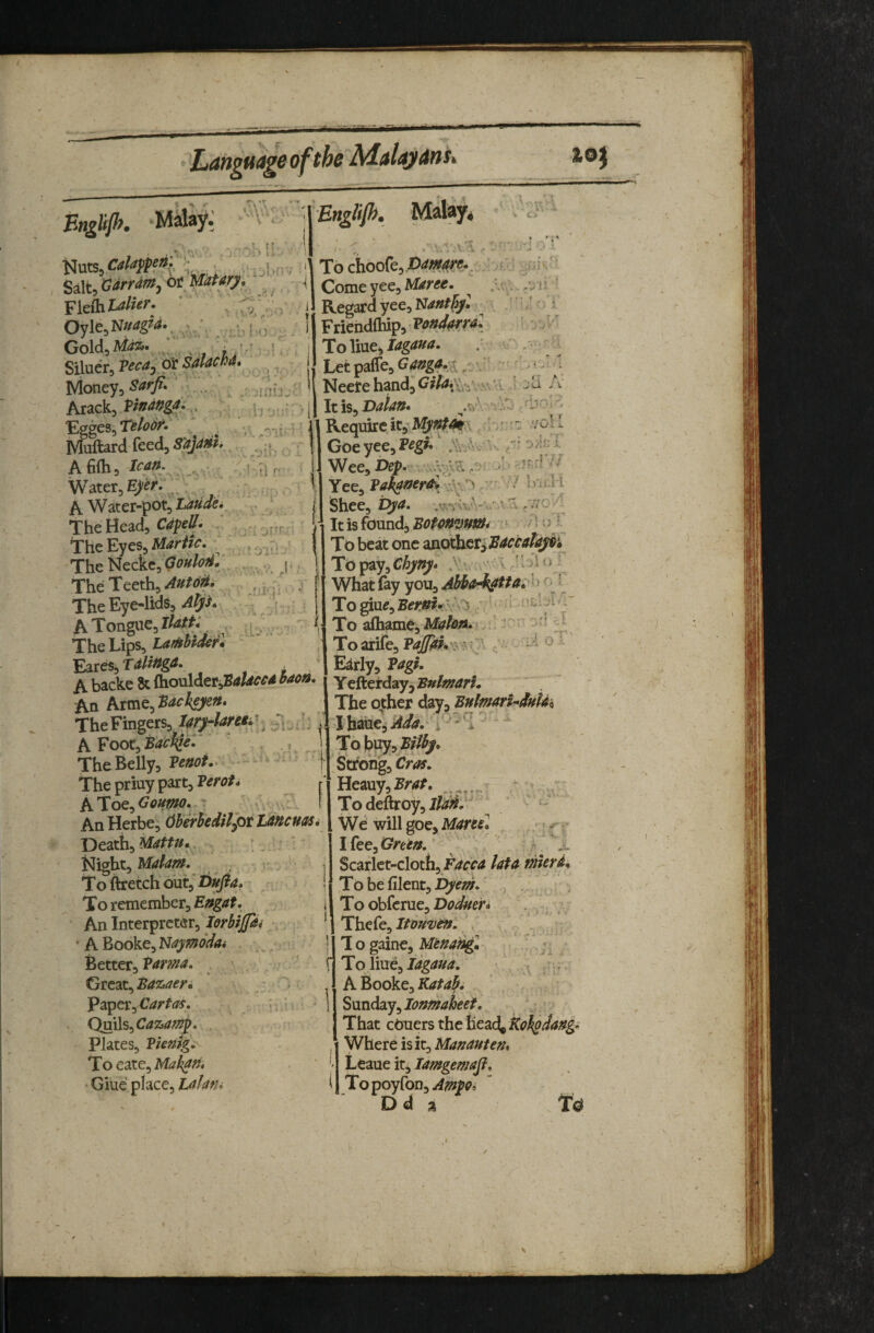 Bnglffh. Malay.; . .USb Nuts, ’ Salt, (jdrrdmj ot '^'aUry, ^[eihlalier. *  Oyle,N//^^<^r ; f, Gold, ‘ j V Siluer, Pecaj or SalaM. looney,^ ^ j Arack, '’Ej^gcs^TsloSK ^ . Muftard feed, S'ajam, Afilh, lean. Water, A Water-pot, The Head, The Eyes, ~ The 'H^zi^.Oouloff. The Teeth, AutoH. The Eye-lids, A Tongue, lAi/^v ? , ^ The Lips, Eares, Tdli^gd* . A backe 8c (houldtv^'Baldccd baon. An ktvcit^^’Bach^yen* The Fingers, l4ry4are^ ^ A Foot,B</^^^-' TheBelly, • -* ' The priuy part, r hiiOQ,>Goumo. - .,J I AnHerbe, dherhedilpttancuas* Death, . . . . .^ Night, Malafn, r . To ftretch 6\jx^Dufia> To remember, Engat, ' An Interpreter, Jerbifa. ' A Booke, Naymodai Better, Pama, Gie^Lt^Bazaer, Paper, Cartas* ^ Q^^Cazam^* . Plates, Pknig*- To eate, Mak^n, ■ Giue place, tafani \ To choo^e^ 0dmre.^ , M Come yee, i 1 Regard yee, Nant^yl F riehdfhip, ^ Pandora* ToWne^ idgana. : k - Letpaf[e,G<«^.<;^.:>\r - NeetehandjG^/^i^i-iV.'.s'i ' 1/ - T r 'f. It is, Dalttit- .v' Require it,- Goeyee,Peg». .'kiVv^s /■■ oAct! 'Wee,Dep. '■ ■’-'’f' •'' 1; n Yee, Pakatterd !.h^ Shee, pyd, > It is found, BoU»mm» * /= ' / f To beat one wothcT^EdccdayPi To pay, Chyny* .’v ^ .. ■' v J I j i o ^ ^ What (ay you, Abha^^td^'^^ ■ To afliame, Mahn*[.. ■ ;' -- - Toarife, P</^.'^ ? :}' i 'i o ■ Early, Pdgh Y efterday, Bulmari, The other day, BulmarUdnUh I haue,' Add. i  To buy, ' Strong, Heauy,^/*<j?r. To deftroy, We willgoe,Mares. ^ I fee. Green. ' ' .s:. Scarlet-cloth, lata mleri. I,To be filent, byem. . . To obferue, Doduefi ^ Thefe, Itouvsnl . , ^ ’ j 1 o gaine, Mtnang, - , f To line, : A Booke, S\xvLd3.y^Ionmaheet. That QbXLtx%thc\icddi^Koh£dang: Where is it, Manauten. Leaue it, lamgemafi. TopoyfoD,.4/!^fi>, Dd a To \