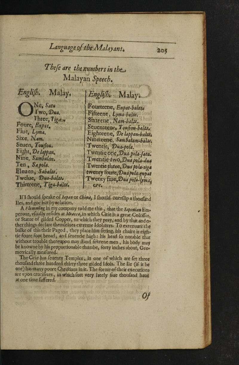 -<4. Thefe are th&aumbtrs in th^ Malayan Speech, ■ ;.v'* 5. , ’ * m r ONe, Sata rwo,®«j. - Three, Tgitj, Fourcj^^ar, riuc, Lyma, Sixc, Seuen, ToufioUi T^v^t^t)elapfdni Nine, Smbdkm , icfl, Sapola, 'BlQVien; Sdbalasl Twclue, 9!>m^batdj4 ■. Thirtceixe, Ti^A^dlcu iXi r4\ \ ► »* •> ^ / -i * r \ ~ 'Kolirteene, Enpat-bakfi ■ Pifteenelyma-bttlM' S^eenc;':iy(»;«447S^vV'' Scuentc^^, tqufim^hilasj: Ei^htecne, 2)e Upfan^battUi Nineteen^, ^<fmbaim-bala3i 1 ::TwcDtic f hi;ee,'D»4 pbU-tiga -i '*^eaij ^ie^udp«fy^np»t - ' '■ *' ^ ^ ^ t Tin^ri -pr^-r r.!, .r. 'I t.r . '-./rfCt ; nXjfmT ;1 VlD7T'n-> If I (horn ipeakeoflapa^ot 4/^, I ftcmld idncFfllp a thoiafind lies, and gpeJ)Ut by Illation, ih-o .nr- - ^ cor^^.o > rO ^ A ¥ lemming iri my company told me this , th^t'tjie TapontadEm^ perour, vrualJyrefides at which Citi^ j^a great Goloifus orSutueof gilded Copper, to whkh they pray,’ahdby that. ^ ther things declare thcmfelues extreme Idolaters. To extennate the bulkcof this their Paged, they place him fitting, his chaireiseigh- tiefourefoot broad, and feuende high: his head fohptable that without trouble thefeiipbn may ftand fifteene men, his body may be knowne by his proportionable thumbe, forty inches about, Geo< metrically meafured. ■ TheCidehas feuenty Temples ,Ja one of which arc fet three thoufand three hundred thirty three gilded Idols. The He (if it be one) has many poore Chrifiians in it. The forme of their executions are vpon crucifixes, in which fort very lately Hue thoufand hauc at one time fufFered. ’ I