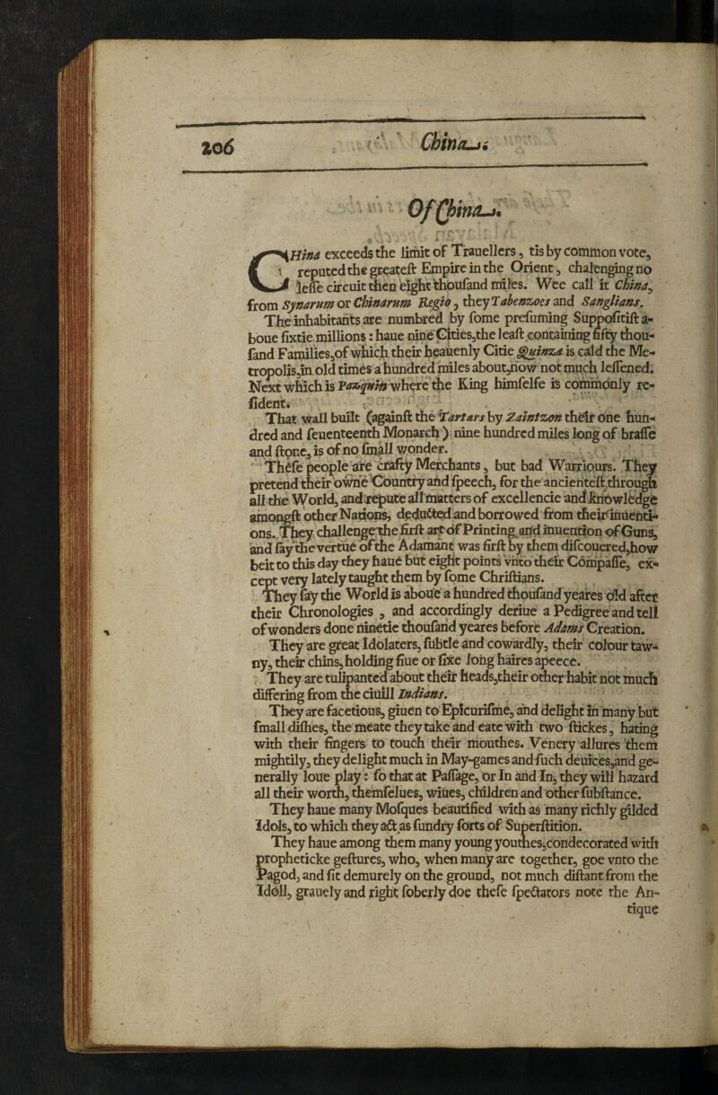 zo6 ' ChiniLji ' ‘ Of^ind-t, CSHr»a exceeds the limit of Trauellers, tis by common vote^ 5 reputed the greateft Empire in the Orient ^ chaknging no ^ lelTe circuit then bight thbufandniifes. Wee call it Chma^ from synarum or CUnarum Regio j they Tabeazoes and Sanglians, The inhabitants are numbred by fome prefuming Suppofitifta-^ boue fixtie millions: haue nine GitieSjthe leaft containing fifty thou- fand FamilicSjOf which their heauenly Citie G^inza is cald the Me- tropoliSjin old times a hundred miles aboutjnow not much lelTened. Next which is where the King bimfelfe is commbnly rc- fidenti f '* ' ' , That wall built (ag^nft the Tartars by Zaintzon their one hun¬ dred and feuenteenth Monarch ) nine hundred miles long of brafic and ftoRCj, is of no finall v/onder. ^ Thffe people are crafty Merchants j but bad WarriQurs. Thejy pretend their bwhe Country ahd Ipeech, for the ancienteft,through all the World, andtrepute all^atters of cxcellencie and ItnOwlbdgb ainopgft other Nations, deduced and borrowed from their inuentij* ons. They dhallengqthefirftarf^dfPrinting^aridinuention of Guns, and fay 'thevertue bfthe Adamant was firft by them difcouered,how beit to this day they haue but eight points Vhto their CbmpalTe, ex^ cept very lately taught them by fome Chriftians. They fay the World is abou'e a hundred thoufand yeares oM after their Chronologies , and accordingly deriue a Pedigree and tell of wonders done ninetic thouftrid yeares before Adms Creation. They are great Idolaters, fubtle and cowardly, their' Colour taw¬ ny, their chins,holding fiue or il:^e Jong haires apeece. They are tuiipantcd about their heads,their oAer habit hot much differing from the ciuill They are facetious, giuen to Epicurifme, and delight in many but fmall difties, the meate they take and eate with two ftickes, hating with their fingers to touch their nibuthes. Venery allures ’them mightily, they delight much in May*^ames and fuch deuices,and ge¬ nerally loue play: fo that at Pafiage, or In and In, they will hazard all their worth, themlelues, wities, children and other fubftance. They haue many MolqUes beautified with as many richly ^Ided idds, to which they aii as fundry forts of Superftitibn. They haue among them many young youtneSi,condecorated ‘with propheticke geftures, who, when many are together, goe vnto the Pagod, and fit demurely on the ground, not much diftant from the Idbll, grauelyand tight foberly doe thefe Ipedators note the An- ^ dque