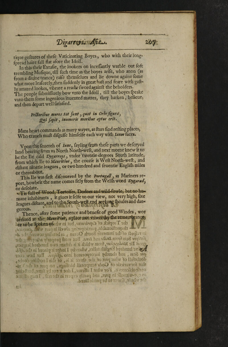 tique geftures of thefe Vaticinating Boyes, who with their long-- fpread hairc fall flat afore the IdolL ' In this their Extafie, the lookers oh inccffantly warblh Out fofc trembling Mufiquej till filch time as the boye’s arife, who anon (as from a diuine trance) rahe themfelues and lie dowhe againe fome what more leafnrely^then fuddenly in great baft and feare with gaft« ly amazed lookes, vibrate a readiefwordagainft the beholders. The people fubmilliuely bow vnto the Idoll, till the boyes fpeake vnto them fome ingenious inuented matter, they harken, bdkuc, and then depart well fatisfied. VeUoribtfS meres tot ^unt, quot in Orhefigure^ fapit 3 inumerk moribffs aptus erit* I Mans heart commands as many waycs, as ftars find refting places. Who trauels muft difguife himfelfc each way with Idnffs faces. Vpon the feuenth of tuney fayling from thefe parts We defcryed land faring from vs North North-wcft^-and next morrie knew it to be the lie cald pygarrop 3 vnder ‘tWentie -degrees South latitude,- fromwhich IletoM</»/’i^/»^3 the cdurfc is WeftNorth-wcft, and diftant ninetie leagues, or two hundred and feuentie Englifh miles Or thereabout. , Thisllewasfitft difcouerecl by the PortugaU,as Mariners re¬ port, howbeit the name comes fitly from the Wellh word i^garsd^ ’k Tis full of Wood, t^rtoifes. Dodoes and wry-fowk, but no hiH. mane inhabitants , itgiuesitfelfetoour view, not very high^ fixe Ic^es aftant, Thence, after fome patience and benefit of goodWindes, wee -K . yi^v/DJ :.uifaii f nssi ..0\brjo'6 olnoimm oiblo •odi :i't'{oiSt7h':|OiqfrcTt rMl jgj r.sj: “nsftib sin doidn dII ni bs'inlq 3!]bni 17doTjdw .rjlifft ihii^nld r.:jj :rJil Hid .^v4-oini i>7i£ioq70Diir vdiiitJih bns i-airho^. I ^i.b lo d ^ nrli u.b It; do llifridoob ^ift ■ r \ > o-^ ,g:^nfil‘dd iiEioqrr.ri thoO loomhsvlol ^uijd - mifsob t Jindfii: 1 irdw iot .iia-^iudldodh-ii 3 :i : •. 7;;:a 1 .Hi- nil ai l*. 4 . > .baxdl 3d 01 ^r-.'t 3'*^ I