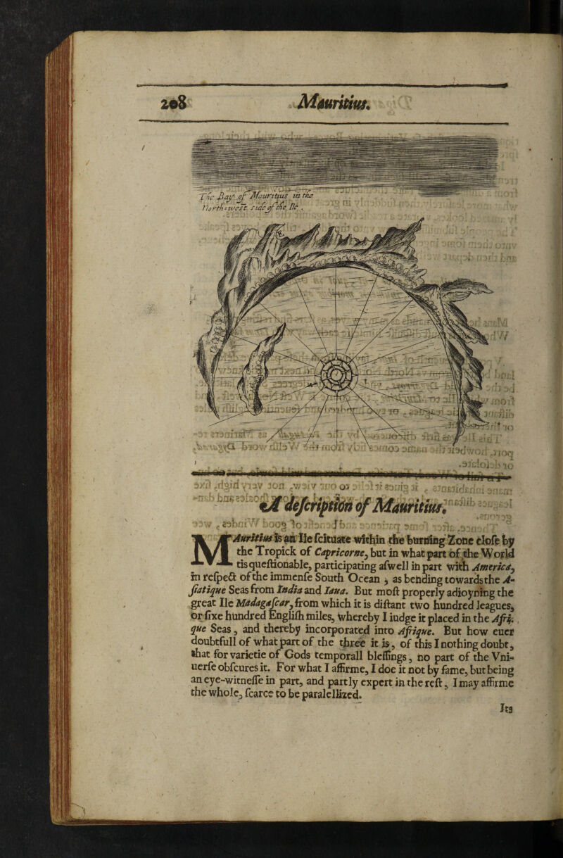 2e8 Miuridui, T/jc llortk-wcFt ficfc^rmc Be ., ■■ rt * »«' 4>i ^ r '\7bm iX*. . vn /fl a;-??. '3 W 4.i 'A . f ;; i if!Ol’ 3'' .‘jiri g! lU i. di’- /i-\\j-‘aoj ‘j[tiu.i -^Jt^dwod .nor, A T{'' 3x;j ^dgiri 3on : r^o ‘ ^-r ^ ^nierd:^! - ■ ; -.A r.bn^of A^auritiuft^^^^ ^ 2^ firi ■• y . ftk*”’-- •»—Vfc»«w TVSV|.}AU !.<»; UUftUMilg £Jt%JUfi %,X\Jl^ vy the Tropick of Capricortte^ but in what part of ;thc World tisqueftionablej participating afwell in part with Atntrica. in refpea of the immenfe South Ocean ^ as bending towardsthe A- jiatique Seas from India and Jana, But moft properly adioyning the great He MadagascarjitQta which it is diftant two hundred JeagueSj or fixe hundred Englifh miles, whereby I iudge it placed in the Aptf, qtte Seas, and thereby incorporated into Apique, But how euci doubtfull of what part of the tjbree itiis , of this I nothing doubt, »hat forvarietieof Gods tempdrall bleflings, no part of the Vni- uerfeobfeuresit. For what I affirme, I doe it not by fame, but being aneye-witnefiein part, and partly expert in the reft, Imayaffirme the whole, fcarce to be paralellizcd.