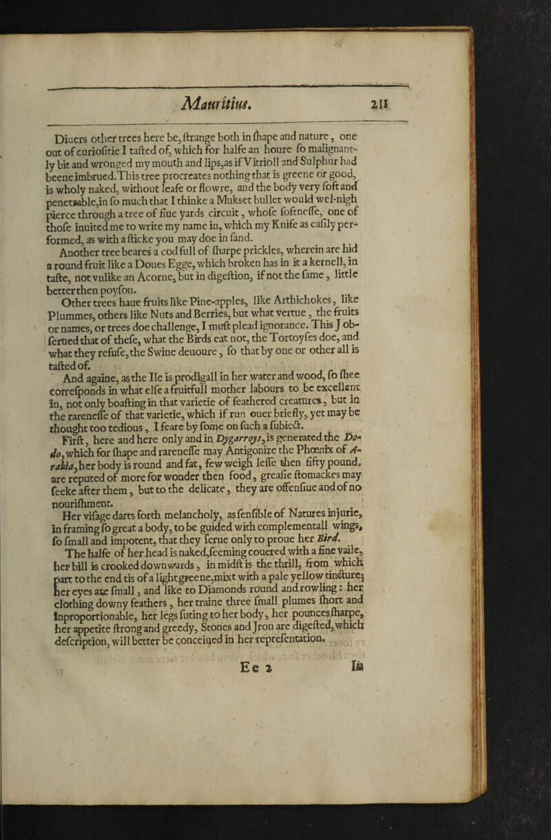 Mamitm, 2II Diuers otliei* trees here be, Grange both in fhape and nature, one out of curiofitie I tailed of^ which for halfe an houre fo malignant¬ ly bit and wronged my mouth and JipSjas if Vitrioll and Sulphur had beeneimbrued.This tree procreates nothing that is greene dr good, is wholy naked, without leafe or flowre, and the body Very foftand penetsable,in fo much that I thinke a Mukset bullet would wel-nigh pierce through a tree of Hue yards circuit, whofe foftnelTe, one of thofe inuited me to write my name in, which my Knife as eafily per¬ formed, as with a fticke you may doe in fand. Another tree beares a cod full of fharpe prickles, wherein are hid a round fruit like a Doues Egge, which broken has in it a kernel], in tafte, not vnlike an Acorne, but in digeftion, if not the fame, little better then poyfon. Other trees haue fruits like Pine-apples, like Arthichokes, like Plummes, others like Nuts and Berries, but what vertue, the fruits Or names, or trees doe challenge, I muft plead ignorance. This J ob- femed that of thefe, what the Birds eat not, the Tortoyfes doe, and what they refufe, the Swine deuoure, Ib that by one or other all is taftedof. I r /L And againe, as the He is prodigall in her water and wood, fo Ihee correlponds in what elle afruitfull mother labours to be excellent in, not only boaftingin that varietie of feathered creatures, but in the rarenelTe of thk varietie, which if run ouer briefl)^, yet may be thought too tedious, I fearc by Ibme on luch a fiibie^l. Fidl, here and here only and in is generated the bo* which for Ihape and rarenelTe may Antigonize the Phoenix of r4ii<?jhcr body is round and fat, few weigh lelTe then fifty pound, are reputed of more for wonder then food, greafie ftomackes may feeke after them, but to the delicate, they are offenfiue and of no nourifhment. , , ... Her vifage darts forth melancholy, as fenuble of Natures in) uric, in framing fo great a body, to be guided with complementall wings, fo fmall and impotent, that they feme only to proue her Bird, The halfe of her head is naked,feeming couered with a fine vailc, her bill is crooked downwards, in midft is the thrill, from which part to the end tis of a light greene,mixt with a pale yellow tindure5 her eyes aiie final!, and like to Diamonds round and rowling: , her ^ clothing downy feathers, her traine three finall plumes Ihort and Inproportionable, her legs fiiting to her body, her pounceslharp^ her appetite ftrongand greedy. Stones and Jron are digefted, which defeription, will better be concerned in herreprefentation. ^ ^ « f Eel la /