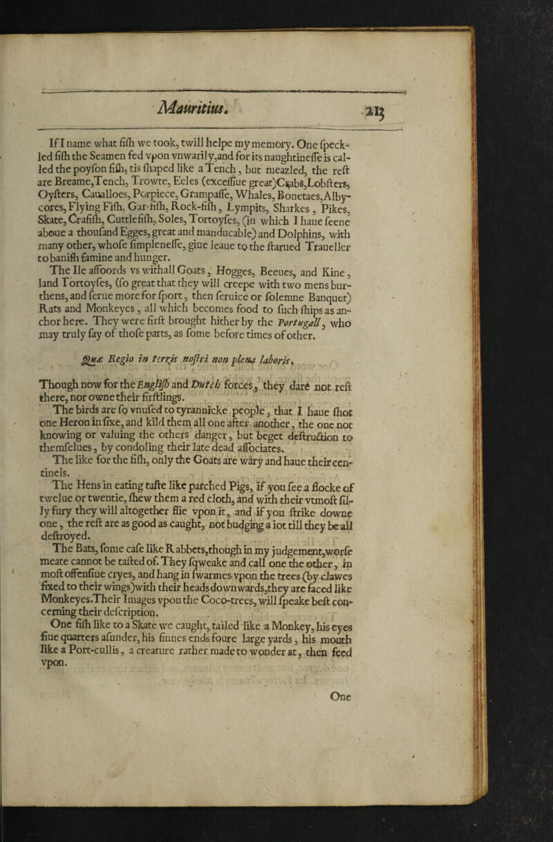 f Mauritius. If I Dame what fifh we took, twill helpe my memory. One fpeck- led fifli the Seamen fed vpon ynwarily^and for its naughtinelTe is cal¬ led the poyfon fiflij tis fliaped like a Tench 5 but meazled, the reft are Breame^Tench^ Trowte, Eeles (excclliue great)Ci^abS5Lobfters^ Oyftcrs, Caualloes, Porpiece, Grampalfe, Whales^ Bonetaes,Alby- cores. Flying Fifh, Gar-fifli, Rock-fifli, Lympits, Sharkes, Pikes^ Skate, Crafifh, Cuttlcfilh, Soles, Tortoyfes, (in which I haue feene aboue a thoufandEgges, great and manducable) and Dolphins, with many other, whofe fimplenelTe, giue leaue tg the ftarued Traueller tobanifti famine and hunger. The He affoords vs withall Goats,' Hogges, Beeues, and Kine, land Tortoyfes, (fo great that they will creepe with two mens bur¬ thens, and feme more for Iport, then feruice or folemne Banquet) Rats and Monkeyes , all which becomes food to fuch Ihips as an- ' chor here. They were firft brought hither by the Vortvgall^ who may truly fay of thofe parts, as fome before times of other. Regio in Urrjs nofiri non plena laboriu I * c ' ' ■ ■ ' ' Though now for the and forces^/jhey dare not reft there, nor owne their firftlings. , ! ''( ' . ‘ ^' The birds are fg vnufed to tyrahnicke people, that I haue (hot one Heron in fixe, and kild them all one after another, the one not knowing or valuing the others danger, but beget dcftruaion to themfelues, by condoling their late dead aflbciatcs. r The like for the fifli, only the Goats are wary and haue their cen;- tinels. . , ^ ' The Hens in eating tafte like parched Pigs, af you fee a flocke of twelue or twentie, fliew them a red cloth, and’with their vtmoft fil¬ ly fury they will altogether flie vponit, andafyou ftrike downe one, the reft are as good as caught, notbudgiqgaiottilltheybeali deftroycd. . *; The Bats, fbme cafe like RabbctSjthough in my judgement,worle meate cannot be tafted of. They fqweakc and call one the other, in moft ofFcnfiue cryes, and hang in fwarmes ypon the trees (by clawes fixed to their wings)with their heads down wards,they arc laced like Monkeyes.Their Images vpon the Coco-trees, will fpeake belt con¬ cerning their defeription. One fifli like to a Skate we caught, tailed like a Monkey, his eyes fine quarters afunder, his finnes ends foure large yards, his mouth like a Port-cullis, a creature rather made to wonder at, then feed vpon. One 4