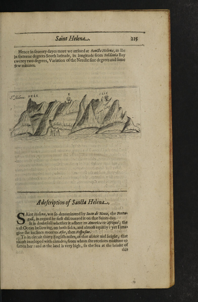 I . ... ■  ■ I I ^ Saint Hekn^-h 21$ Hence ia feiienty dayes more we arriued at San&a Helena^ an He in fixteene degrees South latitude, in longitude from SoldanU Bay twenty two degrees. Variation of the Needle fiue degrees and fome few minutes. . ■> . t: ■ .! r ‘ • f I L ? ■? ''k ' ■' r • / >0 l( . '’Vr-: ' ■ • 1 ■ X: ' ' - 0 , , . * H ■ Aw'*.' ..-'{i'J ilO i : T'^ r f •*K*f «'! ’ T > ' • -.'4 -■ i Arr- • . , 01  i;. f X * ■ -I r :■ >'j 1 A de/cription of SanBd HeUna-Jt ■i' .lUiXy ■ Aint HeknAj was fo denominated by Tuan de'Nouaj the gaU^ in regard he firft difcouereditonthat Saintfday*- ^ ^ ' ^ LJ -It is doubtful! whether it adhere to APietica or [Afiique j the vaft Ocean bellowing^ oii both lidcs, and almoft equally; yet I ima-^ ginc (he inclines more to'^^r^ then Veffufiffs, { | '' ». ’ , (, Tis in circuit thirty Englifli miles, of that afeent and Height 3-^ that tis oft inueioped with cloudesj from’whom the receiues moifture to fatten her: and as the land is very high, fo the Sea at the brinke of this