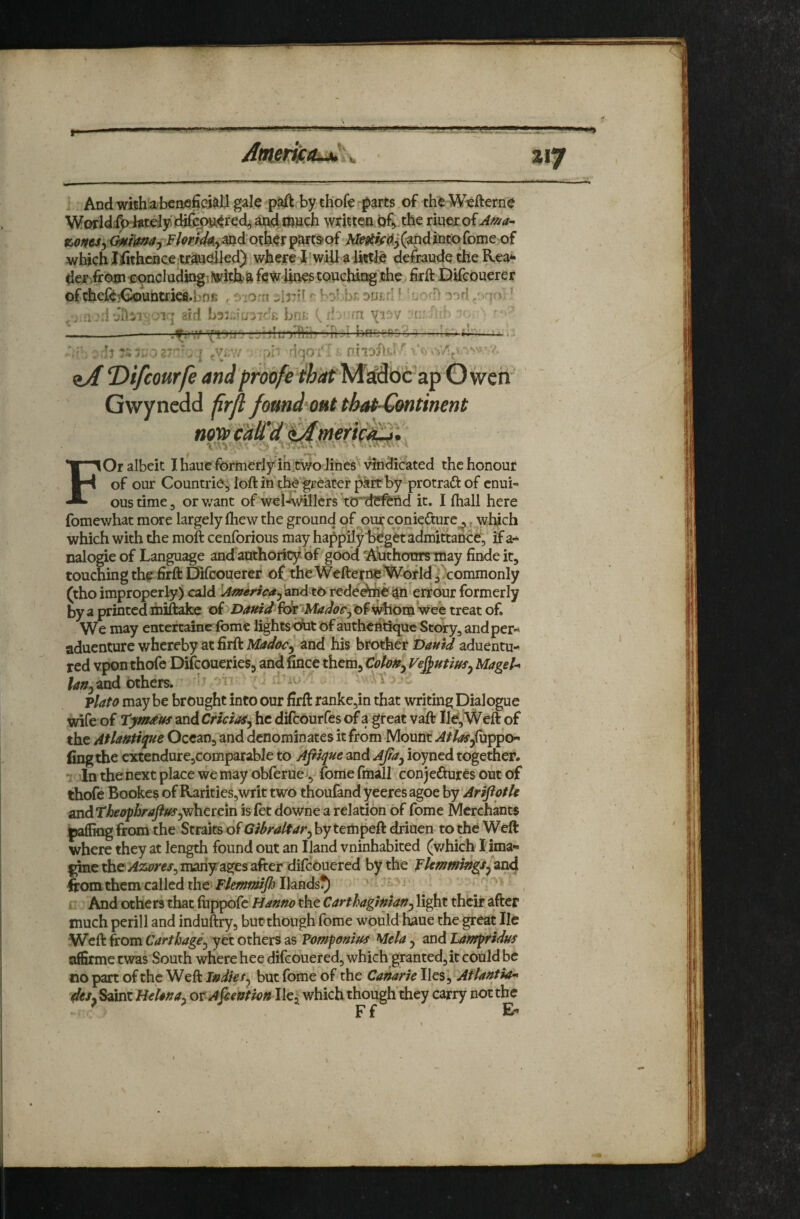 »i7 And wishabcneficaall gale paft by th'ofe parts of the Wefterne Worldi^tetely djfciHi^rech ai;i4*^)ach writteni)f> the riqexof z,oftcSy<^fimay Flop^ymd othcrp^ftsof (and into feme of which J^thence tx^^Ued) where I will a little defraude the Rea*» der /rojji ii:'Oncl ading^fwith'& few lines touching the hrft Difeouerer ofchc{^3<^uiimefi.bnK , r-iorn jlrU bol.U ouf.rl ^ ^-. 50-' ■ -a i.' '-V .’wV ..ili ' ,- J .1 ' Vr Di <iJ T>ifcourfe an •!qOi ■c F i'c apOweh ^ ^ that-Gmtinent noi» calTd^meri^^}, I Or albeit I haue formerly in;two lines ' vindicated the honour of our Countrie, loft in'tl^'greater pkrt by protraft of enui- ous time, or v/ant of wel-fwillcrs ttrrlr^nd it. I fhall here fomewhat more largely ftiew the ground of oiui'coniedture^, wluch which with the moft cenforious may happily 1>€getadmittan<:ev if a- nalogie of Language and authoricy bf good ^^thoOTs may findeit, touching the hrft Difeouerer of the Wefterne ^h^of Id jVommonly (thoimproperly) cald rededrtie^h'errour formerly by a printed mifefcc of of ^orn Vee treat of. We may entertedne fome lights-efat of authefltique Stewry^ andper« aduenture whereby at firft Madoc^ and his brother T>amd aduentu- red vpon thofe Difeoueries^ and fince them, Colon^ Ve^utius^ MageU and others.  ^ Plato may be brought into our firft rankCjin that writing Dialogue wife of Tym^us and Cricioa^ he difeourfes of a great vaft lid. Weft of the Aflantique Ocean, and denominates it from Mount Atlas ling the cxtendurCjComparable to Afiique and Ajta^ ioyned together. - In the next place we may obferue^, fome fmall conjeftures out of thofe Bookes of Rarities,writ two thoufand yeeresagoe hj AriftotU ^dTheophraftffSjvihtttm is fet downe a relation of fome Merchants jpaffiog from the Straits of Gibraltar^ by tempeft driuen to the Weft where they at length found out an Iland vninhabited (v/hich lima- l^e Azores^ many ages after difeouered by the Flemmings^ and from them called the Ilands^ . r r And others that fuppofe Hanno the Carthaginian^ light their after much perill and induftry, butthough fome would haue the great He Weft from Carthage^ yet others as Vomponius Mela y and Lantpridus affirme twas South where hee difeouered, which granted, it could be no part of the Weft Indkty but fome'of the Canarie lies, Atlantia^ deSy Saint B^hna. ot Afiention He, which though’they carry not the ^ Ff