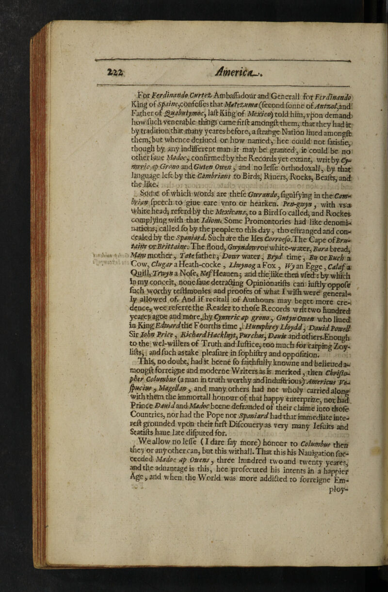£22 f Ameriau,. For^W/>^W«> C»rf^iAmba{Iadouraiid^Gcnerall ioxFcrdlnando King of ^/j///V/e;;,cpnfe{res that MAfezum (fecond fonnc oiAntzol^znd: Father of laft Kihg of Me;c/Vp) told him, vf)On demancj^ howFhch venerable-things camehrft amdn^ them, tfaarthcy had it by tra4hion,that rtahy yearesiefore, a ftratrge Nation lined amongfh them, but whence deriued or how namedy hee could not fadslie thoughby any indifferent man! it* may be granted’, it could be no other frue Madocj confirmedhy the Records yet extant, writ by €y^ nmicAp Grofio mdGnUn Om^ y and no leffe Orthodoxall, by that language left by tht 'ambrims to Birds, Riuers, Rocks, Beafts, and the like. . ^ , . Sdrii^ of which \\<brds are thefe Gwraffdo^Cvgm^fing in ^/^^^tfpeech to giue earc vnto or heariten. y with vs:^ whitehead5 referd by the Mexdtmry to a Birdfo called, and Rockes complying with that Some Promontories had like denomi^c natiobs; eallcd fo by the peoplero this day, tho eltranged and com- Ccakd by the Spamard, Such are the Hes Of yroefi.The Cape of^r^r- m.BrHtame, The floud, Gn^^^<?zr;*or white-water, para bread 1 mother , 'tote father ^ Dotvr water, Pryd time*, Pn or Much a ‘ „ V- Cow, Cliigar a Heath-cocke, idwyuQg a Fox 5 Wy an Egge, Calaf '^ a Nofe^ NefHeanen^ and thelike then vfei: by which in my conceit, nonefauedetra^^ng Opinionatifts can iuftly opp^e fuch >fOrchy teftimbnies and pfoofes of what I wilh were general^ ly allowed of* And if recitalRof Authours may beget more ere- ^ denee,, wee referrethe Reader to thofe Records writ two hundred yeajJegiagoe andtaore,lhy Cymrk ap grono y Gntyn Omen who liued in YmgEdrnarddAt Fourths time ^VHumphrey Lhyddy DauidPmeM Sir John Price, RichardHackkyty PurchaSj Dauk and^thers-Enough to the-wel-williers of Truth and-luffice,,too much for tarping Zewr- lifts, i and fuch as take pleafure in fophiftry and oppofition. Thi&> no doubt, had it beene fo faithfiilly knov/ne and bejieued a^ mongft forreigne and modernc Writers as is merited 5 then Chrifla^ pher Columbus in truth worthy andinduftHous^^^iiSfm^w re^ y Magellan y and many others had not wholy carried along With them the immortall honour of that happy enterprfee, not had Prince ^ndMadoc beene defrauded of their clainie into thofo Countries, nor had the Pope nor spamard had that immediate inte- f eft pounded ypoo their firftDifcouery as very many lefuits and Statifts haue late difputed for. We allow no lefle (I dare % more) honour to Columbus then tfficy or any other can, but this withall. That this his Nauigation fuc- ceeded Madoc ap Omens y three hundred two and twenty yeares, ^dtheaduantageis this, hee profecuted bis intents in a happier Age,, and when, the World was more addiQed to forreigne Em^ ploy-