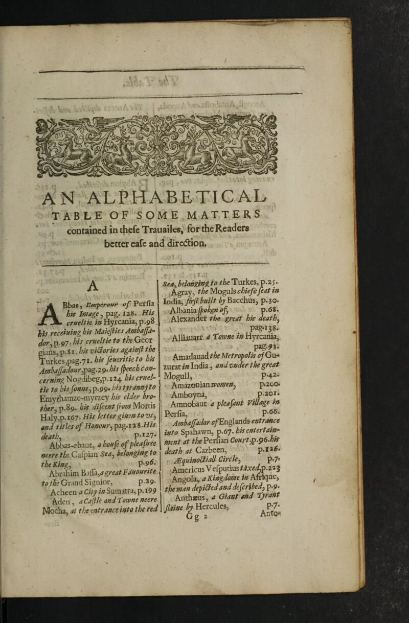 AN. ALPHABETICAL TABLE OF SOME M ATTERS' contained in thefe TrauailcSj for the Readers ' better eafc and dirciition. A ■■ '' • • , ■ ' ‘ \ ' ' jCk his Image j pag. 128. H// JlLV ertteUie in Hyrcania, p.98, }ils receining his Makfiies Ambajjd’* ^OT cfneltie to /^^Gccr* gians, p. 81. his vi&cries againfl the ^urkesjpag.71.^^ feueritkto hk AmhaJ[adourj^^g.Z9» hisjpeech con- cerning Nogdibegjp. 124 his cruel- tie to his fonnej p.99. his tyranny to Emyrhamze-myrzey hk elder bro¬ ther j p.89. hk difeentfiom Mortis Haly5p.i67. His ktter giuentow^ and titles of Honour^ pag.iaS.H// death ^ p.127. Abbas-ebauc, ahoufe of pleafure neere the Caipian Sea^ belonging to theKingy p.9^* to the Grand Signior, p,29. Acheen a City Sumatra, p. 199 Aden, a Cape and TQvpne neere Mocha, at the entrance into the red Seay belonging to the HmkeSy p.25. ^Agray, the Moguls chiefefeat in induyfirfi built Bacchus, p.30. Albania' • p.68. \Alcxandet the great hk death^ -'Alliauarr a tome in Hyrcania,* '* . ' pag-5>3. Amadauad the Metropolk of Gu-> zurat in India, andvnder the great Mogull, . p‘4a‘ * Amazonian p.200. Amboyna, p.ibi* ^ Amnobaut a pleafant Village in • Perfia, -• p.66i ’ . Ambajfador of EngUnds entrance into Spahawn, ip.6y. hk entertain¬ ment at theVtxudn Courtyp.^6.hk death at Cazbeen, p. I a r ^quino&iall Circley p*7« Amcricus V efputius t^xedy^.z^i Angola,, a Kingdom in Afrique, ! the man depi&ed and deferibedy p.9‘ Anthacus, a Giant and tyrant Jlaine by- Hercules, P-7* . 6g 2 /