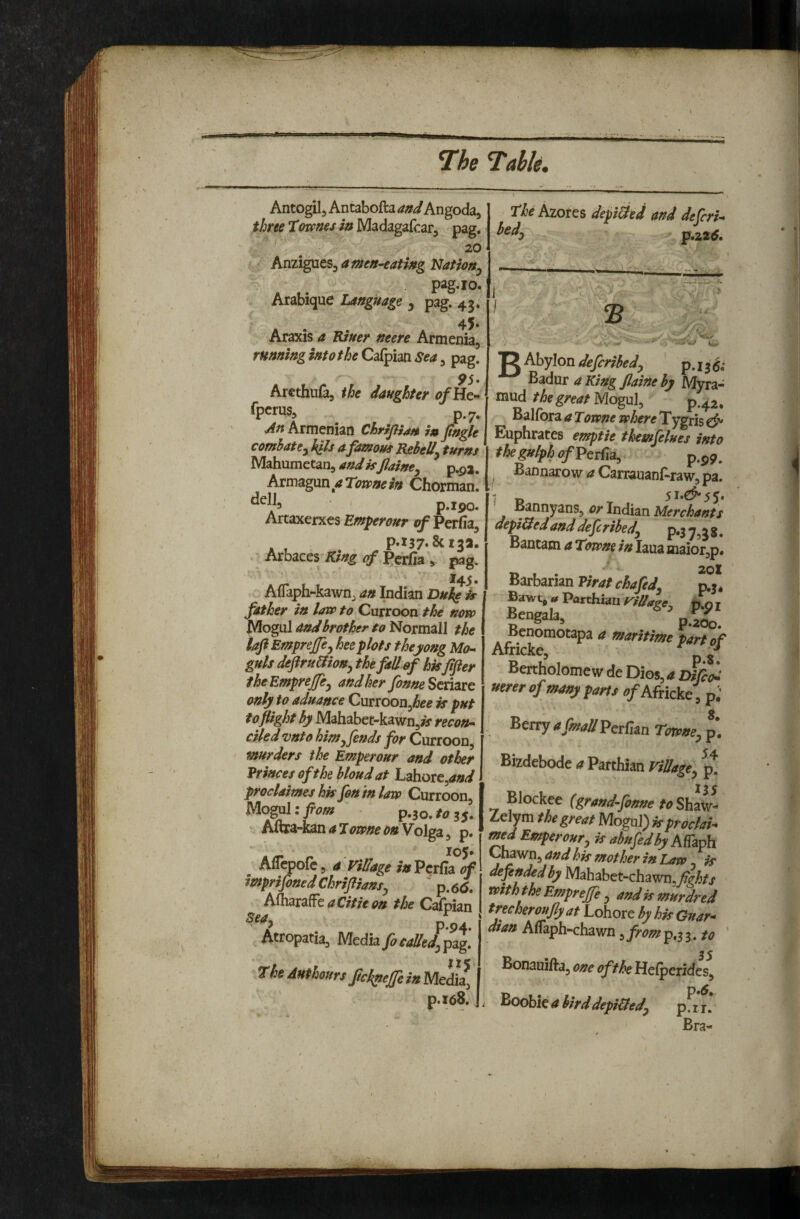 Antogil, Antabofta and Angoda, three tmnes in Madagafcar, pag. 20 a men-eating Nationj pag.io, Arabique Language , pag. 43. 45- Araxis a TUuer neere Armenia, rHnningintotheCdLi^mSea^ pag. 95* Arethufa, ihe daughter ofHe- Operas, p.7. ^n Armenian ChrrjliaH in fingle combatcy hits a famous Rebelly turns Mahumetan, and isJlainty p.p2. Armagun a Towne in Chorman. p.ipo. Artaxerxes Emperour of Perfia, * , p.l37-&i3a. Arbaces King of Pcrfia , pag. L' ^4-S* Aflaph-kawnj an Indian Duke is father in lavp to Curroon the noro Mogul and brother to Normal! the laft Emprejfcy heeplots theyong Mo¬ guls deftru&iony the fall of hisfifter theEmpreffcy and her fonneSemrc only to aduance Curroon,/5^^ is put to flight by Mahabet-kawn,^ recon¬ ciled vnto himy fends for Curroon murders the Emperour and other Vrincesofthebloudat Lahore,^#^^ proclaimes his fon in lave Curroon, Mogalzfiom p.so.toss. Aftra-kan a Towne t>n Volga, p. - • ‘ 105. Aflepofe, a ViUage in Pcrlla of imprifoned Chrifliansy ' p. 6<5. aCitie on the Calpian P-94 ' Atropatia, Media fiea!leJ, p^. TheAHfhourtJic^efeiaMesl j p.x68. The Azotes depiUed and deferU bedy^^ ^,2.16, I 2 g Abylon deferibedy p. j 3 ($; Badur a King Jlaine by Myra- mud the great N{o^\x\ p.42. Balfbra a Towne where Tygris Euphrates emptie themfelues into thegulphofPcrfia, p.^^. ^ Bannarow a Carrauanf-raw, pa. 1 o 5I»€^55* Bannyans, or Indian Merchants depi&ed and deferibedy p,3 . Bantam a Towns in laua maior,p. Barbarian Virat chafedy engaia, p.200. ^enomotapa a maritime part of Africke, ^ ^ Bertholome w de Dios, a Dijii: umrof many fans fl/Africke, p.' Berrir armaa'PetTun Tm>ne, p. Bizdebode a Parthian Village^ ^ Blockee {grand-pmne to Shat- Zelym the great Mogul) is proclaim Wfrf Emperour, ir abufediy AKiph ^^^’^■^andhis mother in Lan , if defended by Mahabet-chawn,^^)^// with the Emprejfe , and is murdred tree her oujly at Lohore by his Gnar^ dian Aflaph-chawn, from p.3 3. /<? ‘ Bonauifta, one of the Hefperides, Boobie a birddepiftedy pfr f * Bra-
