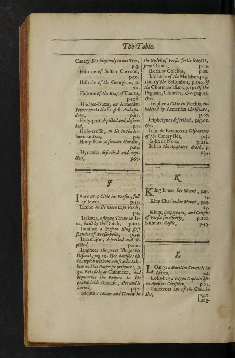 Canary Iks hleji only in one Tiree^ P-3- Hiftorie of Sultan CurrooDj , i p«30. Hiftorie of the Georgians, p. 72. HiftorieKing of TaumSj p*io8. Hodgee-Nazar, an Armenian Prince meets the Englifti Ambajfa- doury , p.67. Holy-port depUedand^deferU hedy p.3. Holy-crofle, an Jle in the At- HntkkcSeaSy ^ p.8, Hony^fliaw a famous Garden y p<6i^* Hyrcania- deferihed and depi-^ Uedy P*5^5* the Gulph of Perfa fortie leagues y fiom OrmuSy P45, Iberia or Colchos, p.6 S. Idolatrie Mallabars^pag. 188. Of the Scilonians, p.iyo.O/ the. Chormandalians, ^,i^2X)ft he Peguans^ Chinefes, c^r.pag.95. lelphee a Citie in Parthia, in* habited by Armenian Chrijiiansy p.6y, Idiphelyncsdefcribedy pag.68- cb^c.. lohn de Betancoeur Difeouerer of the Canary lies, p.g. lobn de Noua, p. zi 6. lulian tbeApojiates deaths p. mm T Aarown a Citie in Perjia yfuU ** <7/Iewes3‘ _ p«53* lacobo an He neere Cape Verdey p.6. lackatra, aflrong Towne in la- my built by the'Dmchy p.ioi. lamfhet a Verfian King firfl founder of ?erfe*polky p;^ 9, laua major y deferibed and de* pi&edy p.2oo» langheer the great Mogul hk Dijeenfypag.so* Hee banijheshis Champion without caufeywho takgs him and his Empreffe prifonerSy p, 32. Falsjick^at Calhmeer,' and bequeathes the Empire to his grandchilde Blockie, dies and is buriedj p.jo. lafques a Towne and Hauen in >r K Jibing lames his Mount y pag.' ^4* King Charles 3 pag. *7- Kings, EmperourSy and Caliphs of Verfia fuceffinelyy p.i6i. Kifhmee Cajiky p.45. 1 ■ ■ T Oanga a maritim Countrie in ^ Africa,- p.8. Lolla-beg a Vagan Captain kils an Apofate chrifiianf p.9 3. Lancerota one of the Canarie Hesy pag. 3. Lang-
