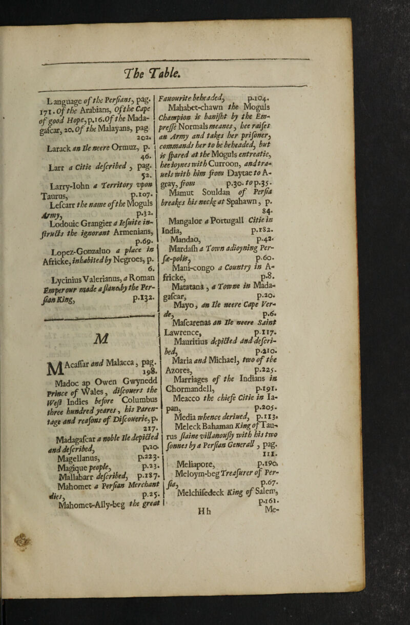 Language of the Verfians^ pag. jji*Ofthe Arabians, Of the Cape of good Hope^ip.i6.0fthe Mada- gafear, 20. Of the Malayans, pag. 202* Larack aa lie neere Ormuz, p. 46. Larr a Citk deferibed ^ pag. 5^* Larry-Iohn a Territory vpon Taurus, p.107. Lefcarr the name of the Moguls A/myy ^ .P*P* Lodouic Grangier a lefnite in- firuHs the ignorant Armenians, p.69* Lopcz-Gonzaluo a place in Africkc, inhabited by Negroes, p. 6. Lyemius Valerianns, a Roman Umperour made aflane^bythe Per- ^Kingy M' u Acaflar and Malacca, p^g* k 19^* ' Madoc ap Owen Gwynedd Prince of Wales, difeomrs the Wejl Indies before Columbus three hundred yeares, hisParen- ta(te and reafons of Difeouerie^ p* 217‘ Madagafcar a noble lie depibied and deferibedj Magellanus, p.223. Magiqiie people^ ^ p.'i 3 • Mallabarr deferibedj p.iSy. Mahomet a Per fan Merchant Mahomet-Ally-beg the great fauourite beheaded^ p.i 04. Mahabet-chawn the Moguls Champion is banijht by the Em^ prejfe Novmah meaner y heeraifes an Army and takes her prifoner^ commands her to be beheaded^ but is fpared at the Moguls entreatie^ heeioynesmthCmioon^ andtra- uelsTpith him pom Daytae/(?A- gray, pom p*Bo. p*35 * Mamuc Souldan of Perfia breaker his neck^ at Spahawn, p. Mangalor a Portugall Citie in India, p.r82. ' MandaO, p.42'« Mardalh a Tom adioyning Per- fe-poliSy p<5o. Mani-congo a Country in A- fricke, p»^* Matatank, a Tome in Mada^ gafear, p.20. Mayo, an lie neere Cape Ver- dcy , p.^« Mafearenas an He neere saint Lawrence, pii7* Mauritius deprived anddeferi- hedy p.aio. Maria and Michael^ tm of the Azores, p.225. Marriages of the Indians in Chormandell, p.t9i. Meacco the chief Citie in la- pan, p.205- Media rehence deriuedy p. 11 Mcleck Bahaman King <?f Tau*» rus fiaine viUanoufy vpith his tvso fonnesbya Per fan Generali, pag. III. Meliapore, p.i9o« Mdoym-hegTreafurer of Per- fay P-67* Mclchifedeck King of Salem, , p.i6l. Hh Me-