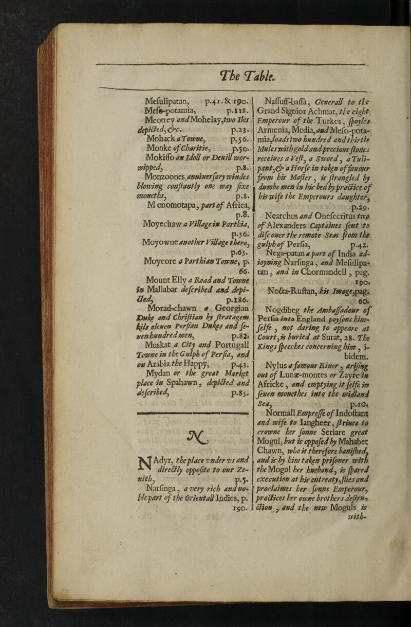 Mcfulipatan, P.41.8C190. Mefs-potamia, p. 118. Mepttey Iks p-2 3. Mohack a Towne^ pjy 6. y[ovk.QofChantk-i p«5o.* Mokiflb an Idoll or Demll toor^ mpped) p.8,, Monioones^anmuerfarj/ mndes hlomng confiantly em way fixe momths^ p,8. M onomotapa, part of Africa, p.8. Moycchaw a Village in Parthia^ p.56. Moyowne another Village there^ p.(S5. Moyeore a Parthian Xowne, p. Mount Elly a Road and Towne in Mallabar defcribed and depk Hedy p.i86i Morad-chawn a, Gcor^an JDnk^ and Chriftian hy firatagem kils eleuef* Per fan Dh^s and fe- nenhundredmen^ p.8 2* Muskat a City and Portugall Towne in theGulph of Perfa^ and, on Arabia the Happy, p.45, Mydan or the great Market place in Spahawn, depiUed and dejcrihedj p.8 5. Adyr, the place zander vs and direHly oppojite to our Ze^ nithf ' ’ ’ p.5, Narfinga, a very rich andno^ lie part of the Orient ad Indies, p. ipo. NafTufF-ba/Ta, Generali to the Grand Signior Achmac, the eight Emperonr of the Turkes, J^oyks Armenia, Media, <?«iMe{b-pota- vttizfoadstwo hundred andthirfie Mules with gold and preciousflones receiues a Vefi,^ a Sword y aTuli- pant^^ a Horfe in token offauour from hk Mafler, is firangled by dumbe men in his bed by praHice of his wife the Emperours daughtery p.29. Nearchus and Onefecritus two. of Ale'Kandeis Captaines fent to difcouer the remote Seas fiom the gulph of’PerCiaj p.42. ^ P^^^ rf India ad-- ioyning Narfinga, and Mefulipa-. tan 5 and in Chormandell, pag. I 190. Nodta-Ruftauj tmagCyp^g* \ 60» Nogdibeg the Ambaffadour of Perfia7»/4» England poy Cons him- felfe 3 not daring to appeare at Courtyis buried at Surat, 28. The Kings jpeeches concerning him 3 i- bidem. Nylus a famous Riutr 3 arifing out of Lunaf-montes or Zayfe in Africke, and emptying it felfe in feuen monethes into the midland SeUy p.io* Normall Emprejfe <?/IndoftantE and wife to langheer, to crowne her fonne Seriare great Mogul, but is oppofed hy Mahabet Chawn, who is therefore banijhedy and is by him taken prifoner with theyiogxA her husbandy is fiared execution at his entreaty y flies and proclaimes her fonne Emperoury praHices her ewne brothers defirUy Hion y and the new Moguls is with-