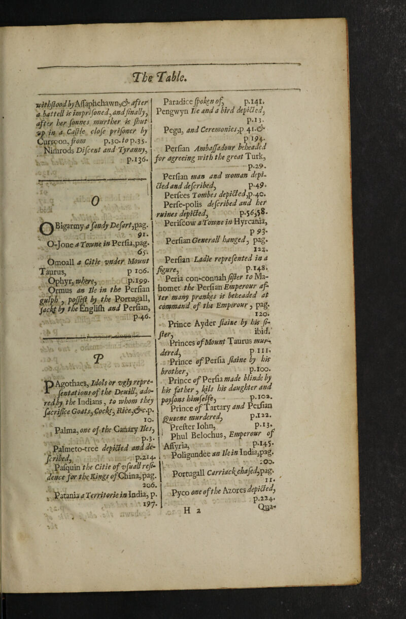 withftood AlTaphchawn^d^ after a bat tell is imprlfoned^ and finally ^ after her fonnes jnnrther is /hut ;iip in a Cajile clofe prifoner by p.3o./<?p.35* Nimrods Difcertt and Tyranny^ ml >>*<— 0 V’ -i OBigarmy afandyDefartj^^g* ■ pi* O-Jonc a Tome iuFcTfu^p^g- 6s ^ Omoall a Citie under Mount Taurus, p io6. Ophyr, : v P*i99* Orinus an Ik in the Perfian gutph 5 by the Pprcugall, fackd bj the Englifli and Perfian, ^ - iU p*4^* T Vi '■ » , A** i ' p Agothaes, Idols or vgly repre- ‘T ^fcfitationsof the DeuiU^ado'- red by the Indians, to whom they facrifice Goats^Coch^^ Rice^&s.p* 10. j Palma, one of the Canary Iks^ .. ‘ . Palmeto-tree depi&ed and de^ fcribedy > i, - . p*2i4* Pafquin the Citie of'vfuall reji* 'deuce fca the Kings ^^/Chinajpag. 2o6, \ Patania a Territork in India^ p. . , ' ' ^91- Paradice fioh^n of p.i4i. Pengwyn lie and a bird depicted^ P.I3. Pegu, and Ceremonies^ P IP4* Perfian Amba/fadottr beheaded for agreeing with the great Turk, — - p.29. Perfian man and woman depu Ued and defcribedj p*4^ * Periees Jombes fipiU^fpA^* Perfe-polis defcrihed and her mines depiUed^ ' Perifcow a Towne in Hyrcafua, PP3- • VctCim Generali hanged^ pag. • • ‘ ‘ : 122. Perfian Ladle reprefented in a figure j p.148* • Pcria con-^connahfi/ier to Ma¬ homet the Emperour af ter many prankes is beheaded at command, of the Emperour ^ pag. 120* -V Prince kydcv Jlaine by hisfi-^ fter, • ibict; iPrinces of Mount Taurus mup^ dtredj P .s-Prince (?/Perfia>/><? hk brotherj ' . p.ioo. Prince of Perfia made blinde by hk father, kils hit daughter and ii ■* poyfons himfelfej - - p.102. Prince i?/Tartary and Perfian ^eene murdered^ p .12 2. , Prefterlohn, P-H* ' phul Belochus, of I Afiyriaj ' 1 -i Poligundee //e/«India,pag. I,. ^ . -V * lOO» Portugall II* Pvco one of the Azores depiBed^ - . . - , . p.224* : H a 4