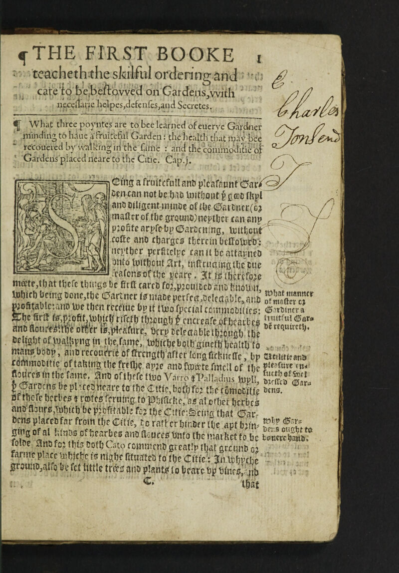 ^THE FIRST BOOKE tcacheththe sJsilfuI ordering and care‘tQ be,beftavve'd on Gardens,with ii£c?i1aric lielpes,ciefeiires,ancl Secretes. I ^ What three poyntes are to bee learned of eueryc Gardner mindhij t6 haue cV frukefiil Garden: the healtli that bee recouered by walking in the. fame : and die cbnimdd/ti6 of ' 'Gardens placed nearc to the Citic. Cap.j. (It'ins a fruRcfuU an& plcafnunf c!!5ar/^ Oen can not be hao luitbout ^ gcD fhpl ano Dilfscnt ininDe of the c0atbncr(bj mafltc of the grouno^neptber can aiip paofitc arpfe-bpc^arDcnmg, luitfecii(r ^ colfe and charges tbcrcmbclfototD’: neptber pcrfitclpc can a be aitarneO onto toitbcut 0rt, tiiRrtmmgtbe pue rrafensof tbe ^carc. isttjcrKoje 6'V mate,tl) at tljcfc tbargs be ettt tarcB foj.pjoultiti! aiiD fiiioum, lnfticftbdngDonc,tbc e5arimc(0inaDepctfctt,8tUa5b!c,ai!b niDSfabictatin in? fhrn Im __.• ./ Wontaluc’.anD U)e tben rcceitie bp it tlno fpccial ccunncbit ics; (©itbincva a:bc firtf fs^,p:oftt,U)bictf rifcfb tb;jcuab f en'ereafe of beatbr<i anbo«-er fi.iHrafare, it® wuSSb tbc , »ebgbtofj«a«iviig(n tbe.faiije, tobitbeboib^^^^^ - mto,bciO!., aiis rctourtii of fftcnsfb'afiet lotisfithiit dc, br aitmikana tominoCitic of tahing tbe frclb? aj?;c anotoatcfmcllof tbc P’ratuve tn« flomcsinthcfaim. a.lio OftbffCdBOA^arro tPalladius UIPU, b 0arpcns be plateaitcarc to tbc C'tfe.botbfcj tbc tomoCiitfe bins. ® af fbefe berbeo«emteo feruing to pbffitlic, as at efbet bcrfacs anoflonro.TDbicb be ttjbftfiible fej tbc CTttict&riiig that ©af- bcnsptarcbfar from tbc Cfti'c, coratfcrbir.btrlbc aotbiin- CmgofatbmDoofbcarbcoankcuccoU^^^^ 10 be Snofej tbi5 both Cato conintcnb greatlp (bat greunb cj farmepIaccijjbdfbcismgbenfUctteDfotbeCm ’ grounOjalfo be fet tittle trots ano plants to bcate tp titncs’aiib p