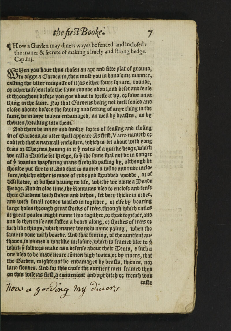 thefirfl^oo^l y ^ H ow ^ Garden may diuers wayes be fenced and indofed: the inaner & fecrete of making a liaely and ftrong hedge. ^ Cap.iii). poo feacK chofen an apt ani) fitfe plat of grouno, 5Vto oigge a c25arocii in,then muft pou m hanofome manner, catting the httcr compaffe of tt(as either foure fguarc, rounoe, o; cther\0ifc)tnclofethe fame roanoe about,ano befet aiiofenfc 4t th^onghout before pou goe about to bjeffe it bp, o; fotue anpe thing in the fame, if o) that (iParoeno being not Uiell fenfeo ano clofeo aboute befoie the foming ano fetting of anpe thing in the fame, be manpe luapeo cnoamageb, as UicU bp beallco, as bp thteueo,breaking into thrm^ 3nD there be man? anb funbjp fojtcs of fenfing anb tloGng tn of ^arceno ,as after ihall appeare 05 8rft,V arro nametb oj couteth that a naturall enclofurc, tjohtth i« fet about luith pong troro o> aSho jneo,baning in it t rcBteo of a quiche hcoge,U)hich toe call a Stuiche fet l^eoge, fo | the fame (hal not be in Danger of ^ toanton toapfaring mans fircb^ao paging bp, although he IhoulDe put fire to it.0nD that io nameb a toiloe auD ruoe inclo»» fure,tohiche either io maoe of rube anb fh^ubbeo toooObe, o; of ^iltotoe, o^bnfheohauingnolifc, tohnhetoenameaB)eabe |^eDge.0nD in oloe time,the Uomanco bfeb to enclofe anbfenfe their (0aroen0 toith ftaheo anb lather, fet berp thicHe in o;bee, anb toith fmall roooeo toatleb in togither, o; elfe bp boaring targe holeo through great Kocho of trdto,through tohich railei$ Of great poales might runne ttoo togither,o;i thidt togither,anb anb fo then raifeanb fatten a boaro along, ttocheo of trd?o of (uch lihe things,tohich maner toe noto name paling, tohen the fame is bone toith boaroe. 0nD that fencing, of the auntient au* thonrsds nameb a toarlihe inclofure,tohich is framcb lihc to § tohich p foloto;is make as a oefenfe about tbeir 2Dents, % futh a one bfcb to be mabc nearc comon high toaics,oj bp riuers, that tbe (!I5arDen, mightenotbe enbamageobpbeaffs, thaucs, nof lanb fioubes. 0nb fo? tbif caufc the auntient men framcb thpo w thto botteiao firtt,a conuenient ano apt bitch p? trench toaa