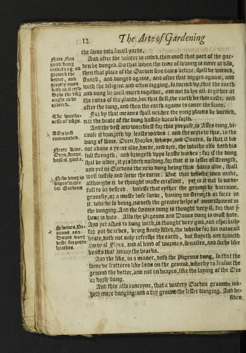 tl)cfamcmfafmaUi3art£5.  . fim aiiD after tl)c Winter 10 cnD£D,tl)cn mutt m part of tbc gar^ 5oo^.:t»iin3 |35 oungeD.^0 tpat tDben tl)e time of foUjing is nccrc at t)ao, wounilhe®^ m\ tt)at place of tl)e c^arDcn fiuc Dates before, fijallbe tottoeb, better, anii (foncD, ano DungeD agaiite, ano after that Diggeo againc, ano greatly nmen_ Diligent anO often Digging, fo turneD bp,that tbe eartl> Soto tbt?u3 ano Duiig be Uiell mireb togitbcr, ano not to Il>c all tegitber at ought to be of tt)C plants,but that 6ra,tl)e cactb'be tbin caftc, anD epercb. ttjg cartb againe to couer tbe fame, mK tooxtbi* t^at mcanes ll^all ncuber tbe pong plams be bnrneb, nctfe of bftsfl- no: tbe beatc of tbe buns baftilp b^catb fojtlK ano tbe beU anblnojibitlf foj tbis purpofe,is aiFcs Dung,bt^ . aiiftsbcft jgjjfp jt bjingetb bp leaftetottoes : anb tbe ncjrteto tbis, 10 tbe ^ commenKt^. £Drcn,t^o:f€S,^ttpe,anD d^oates, fo that it bee ii^cTctc i!iine« not aboue a pcare olDc,barDe,anD D;tc, tbe tobicbe atfo batbbi^ €>r€n,a)cepe. ftrengtb. ant) bjingetb bppe leafte tnabes: fo: if tbe Dung bojfcs.goata. olDer,it p:8fttctb nothing,fo:that ft is lefferof ftrengtb,. anb pet in (S5arDens tbe ncto Dung being tb:® bates olDe, (ball X o.<h.T»ttn«iiab)eUfuffifcanDferuetbeturne. 3;5ut that tobiebe■'men malic, altbouabe it be thought molte erctllent, petjs tt not fo nccDe^ to: (I5arocns f^uto bcDeCreD, bnleffctbat eptber tbe grou^be barraine,. graueUp,o: a molfc lofe fanDc, bailing no arength 0: fojee in it.bJbicbc fo being,iiaDetb the greaterbelpe of inourilbJnentm the Dunging.anD the toines oung is thought berp tl, fo: that p fame is bote. aifo the 'pigeons ano Doues Dung is moft bote. ^no vet aibes to Dung boitb,is thought berp gtDD,auDcfpc(fallp- fo: pot^'bearbes, being finclpfifteD,tbelbbicbefo: bis naturall ^oues oung heate,Dotb not onlp refrefbe the earthbut flapetb ano D:tuctb Scales Jflpcs, anDalUinD of U)o:mcs,&nailes,anD ruche liKc * beaftsthat amiopthebearbs. . ano the liHe, in a maner. Doth tlje l^igeons Dimg, fo that the famcbcfcattcreoUhefieDS ontbe groiuU),\*)berbpto feafonthe grounD the better,ano not cnbeapcs,Uhc tbe taping of the £)t:e D:bo:fcDung. ant this alfo conccpuc, that a toaterp (0arDcn grounDe nn?^ i^t^h.ipbpC DurtgiiigtanD a D:p grounD the IcCfcr Dunging. anD bc^ tlOCK^ r