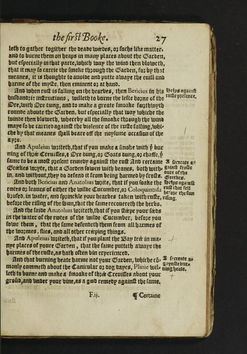 letb to gather togttber tl)eDeaoelju^oeo,o; Me Uhe matter* ano to burnc tbem on beapo in maiip places about tbc (K^ar^cn, but efpectailp in that parte,tobicb loap tbc mmo then blomctb> tbiit it map fo carrie tbe fmoUc tb;ougb tbe (0arDen, fo; bp that meanes, it is tbougbte to anoioe ano puttc aluape tbe cniU ano banne of tbe mpitc, then eminent o; atbano. 0no Uibcn ruft is falling on tbe bearbes, then Beridus in bis bufbanojit mftrurtions, luilletbto burne tbe Icfte bo?nc of tbc ^Dre,Ujitb i©rc cung, ano to make a greate fmoaHe fojtbVoptb ronnoe aboute tbe (0aroen) but efpeciallp that map tobicbe tbe hiinoe then bloboetb, boberebp all tbe fmoakc tb;ougb tbe luino mape fo be catrteo againlt tbe biolencc of tbe rutte falling,mbi' cbe bp that meanes (ball beare off tbe nopfome occaSon of tbe ‘ ap2c. 0no Apuleius m.jt'tetb,tbat if pou make a fmoke toitb f buc m'ng of tb;0c Creuiires,t £Dre oung,o; (I5oats bung.o; c baffc,§ fame to be a molt pjefent remeop agatnft tbe mil 0nD rertaine s Cecteate«« (0rcekes tojpte, that a <2Jar0cn feVpcn \»itb beanes, both mitb froftc in, anO UMtboat,tbep Do oefeno it from being barmeo bpfroas, Sgmbi. janD both Beridus ano Anatolius tojite, that if pou foake tbe agamifc rotes o; leaues of either tbe loilDe Cucumber,oj Coloquinuda b;ufeo, in Uiater, anD fp^inckle pour bearbes taken toitb ruffe, rtfing! ”” before tbe riCng of tbe S>un,tbat tbe fame recoueretb tbe berbs* 0nD tbe faioc Anatolius Ujjitetb,tbat if pou ftape pour faos in tbe mater of tbe rotes of tbe mtloe Cucumber, before pon fome them, that tbe fame DefenDetb them from allbarmesof tbe mo;mes, dies, ano all other craping things. 0nb Apuleius m?itetb,tbat if pen plant the 15ap fro in ma^ -/ npe places of poare(0aroen, that the fame puttetb amapetbe barmes of tberuffe,asbatb often bin erpericnccD. iSnD that burning beatc barme not pour CC>arDen, tobicbe co# f monlp commetb about the Canicular oj oog Dapes, Plinie miU ffjijcatef* letb to burne ano make a fmoakeoftb^deCrenilTesabontpour f- grouD^ano imoer pour bine,as a gob remeop againff the tame. Eij, ^ Ccrtainc