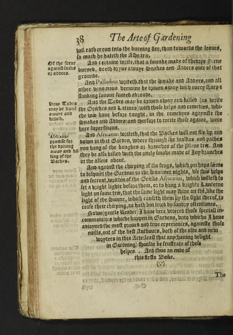 The Arte of (gardening pi\ tatljcrrun into tfte burning fire, than tovoarDs tfee leatic^, (o mueb be batett)tbeatbe £)f t^e fttne. ano certaine ij)jite,tbat a fmoahemace of tbc&jveifttne 05amiifnBU0 burncD, Doctb ®Jpueaujape ^nahesano aooec^outeoftbat grounoe. ano Palladius U):ifctb4bat tbe ^nabe ano aDDer0,anD all ptbcc Dnioinous bermme be Djluen atoap tottb eucep (barpi ftmHingfauouc fumeb abzoaoe. iiow Co5c0 an? tbe s:oDcfi map be cziucn atoap ano hilleb (as tojite tuav be bjaie tbe (E»r^he0 ano }iatincs)\uitb tbofc helps ano remedies, tobi^ - --- cbelu® ba«e before taugbt, in tbe remebpes agapnltc tbe ^nabes ano aooerszano iberfoje to recite tbofc againe, iuere here taperauous. ., ^ 4 ano Afneanus U)zitetb,tbat tbe XSatUes toill not flie,bft ano ooton tn that (S^aroen, Vnbere tbjousb tbe bjalhes ano patbes pou bang of tbe boagbes oz fazaiubcs of tbe plane tr«. anO tbcp be alfo HiUcd toitb tbe onelp fmoUe maoe of iJap bjanebes in tbe allets about. ano againa tbe chirping of tbe frogs, tobteb perhaps famt to bifqufct the (^atoncr in tbe^ommer nights, bfe this beige anofecreat>;ittenof the (J^recHe Afneanus, lubicbtoilletb ta fet a bright ligbte before them, oz to bang a bzigbte llanternc light on fome tra,tbat the fame light map Ibine on tbe,lihe the light of the ^unne, u»bif b caufetb them bp the figbt tbcrof,tiJ ccafe their cbirping,as bath bin trieo bpfunozp oftentimes,,; #ob)e(gentle Ucaoer)31 baue here bttereo tbofe fpcciall in^ commooities tobiebe happen in (Sarocns, Onto tobicbe 3 bane aoiopneotbe molt ptoueo ano truecrperiences, againae tbofc cuills,out of tbe beft aotbours, both of the oloe ano ncto . to^pters in this arteileatttbat anpcbauing Delight / / (in d^aroning) ftouloc be fruttcate of tbefc • belpcs ,' ;3biD thus an enoe of -. tbisfirlfe HBfflbe. ‘ (•/) aojdvc anO billcD* ^ 'K -i - <■ iij.\' iiJ 'tn'- A^rlcaou^ pjattife foj tpe D?iumg awav anO hil Ung of the 3^ach'?S> i'-. ; 'S’’ ^ i ^ . iS ' I. li it I;/ The ■:0 !'■