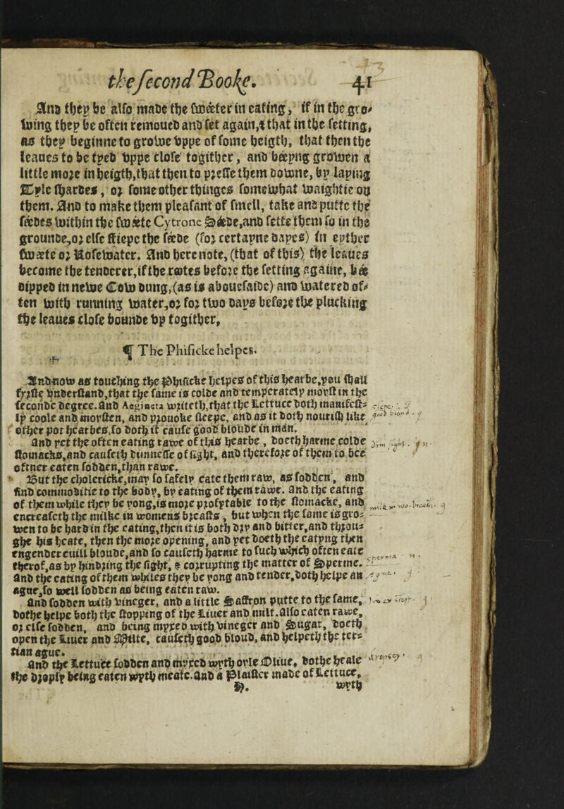 thefecond^ookc. 41 jSlnj tbep be alfo maue fbe Cuottfer in eating, if in tbe gr ioing tbep be often remoaeli ano fet again,! that in tbe fetting, luj tbc? beginne to groloc bppe of fomc bcigtlj, tljat tben ttje leaacs to be tpeb tjppe tlofe' togitijee, anO faapng groiaen a little wio;e in bigtb.tbat then to pjetTc them Dotone, bn laniug SDfle (baroes, o; fome other tbinges: fomerohat toaig'otieon them, :3tto to mahe them plcafant of fmcll, fahe ano puttc the toes Ujithin the ftoattc Cytrone ^^ce,anD fette them fo in the grounDe,oj elfc ffiepe the feoe (foj certapne Ovipcs) in epther toaeteojttofeUjatcr* ^no here note, (that of this) the leaues bceome the tenoerer.if the rootes befete the fetting agaitir, bas oippco in neUje Coto omig,(as is abouefaioc) ano Ujatereo of^ ten Uiith running U)ater,o^fo;tt\oo cans before the plncking the leaues clofe bounoe bp togither, ^ ^ The Phifickehelpcs. 3enlwioto AS toueljing the ^htticbe IjeipeS of thtS l;carbc,p0u fl)aU bn®ctaAnO,fh«t the fame is coiec ano temperatetp mortl m the feconOcOegrce.anO Ac^iocta tt)?ttcth. that the lettuce Ijothmamfcfts ciirc; ^ ip coole anO inopften, anO pjouobe fleepe, eno as it Ootlj nourifb UUe '/ other pot heathes.fo Oothit caufe gooC bldlioe tn man. a«o pet the often eating tatoe of tl^S hearbe, tsoeth.haeinc colUc 'p,. flottiac&s,anl» caufeth rimneffe 0 f fi^ht* anb therefoiic of them to bee ' ‘ efrner eaten fobOen,than ratpc. > . * 15utthecholerccfee,mapfofafelp catctheitirato, asfoblicn', anb finb comtuobitie to tl;€ bobp, bp eating of thew trawr. anb the eating of theniU)htlctijcpfaepong,ismo?ep?ofptabie to the llomacbc, anb Wn cncteafcth the miifee in iromens b;calts, but tohen the fame isgios tocn to be hatbin the cating,thcn it is both biti cr.anb th?3Us ghe his hcatc, then thcmo?c opening, anb petboeththecatpng then fngenbercuiU bloube,anb fo caufeth harme to fuch ujhtch often eatc v,. ri^of,as bp hinb?ing the fight, ? corrupting the matter of ^petme. ‘ anb tl;e eating ofthemtehilesthep be pong anb tenber.bothhelpe an ^ agne^fo wU fobben as being eaten rato. anb fobben kwth inneger, anb a little gtaffron putte to the fame^ )^ :n,ty j bofhe helpe both the ftopping of the JLiuer anb milt.fllfo eaten rawie, or elCr fobben, anb being mppeo withA^ibegcr anb &ugar, boeth open the iiucr anb ^i^tlte, caufc^ goob bloub, anb helpetl; the tecs * anb^^ Hettuice fobben anb mpreb wpth opie iDliue, bothe he ale ^ fhe b;apfp betng eaten wpth meafc.anb a |3iaiftcr mabe of S-ettuce,