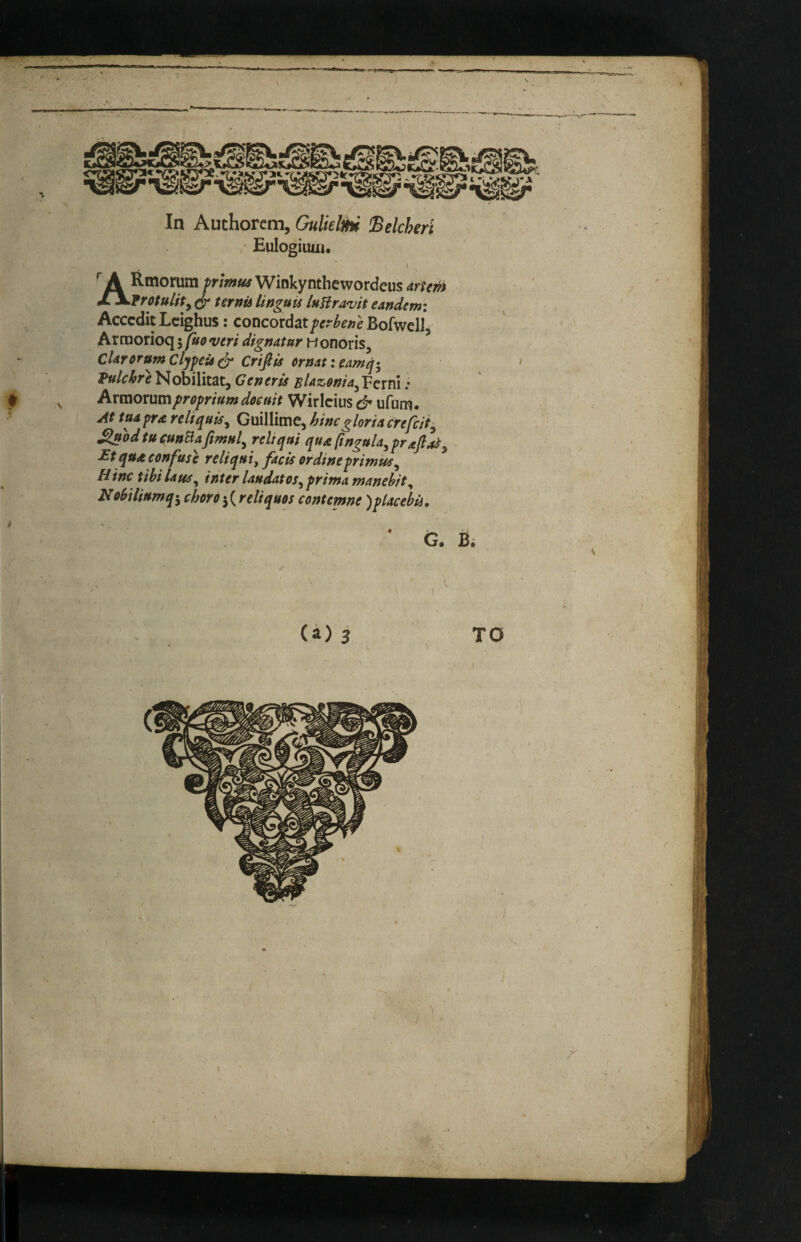 ^ A Rmorum />n»!i«^Winkynthewordeus arterh cf ternu Unguis luUravit eandemi Acccdit Lcighus: concordatferbene Bofwell^ Arroorioqj vm dignatur Honoris, CUrorumCljfcis^ Crifiis ernat:eAmq» Nobilitat, Gcnctis ^/42.tf^/4jFcrni .* Axxmxwmprofriurndoemt Wirlcius & ufum. At tttdpra rel/quUy Guillime, hinegloria ^odtu cunBaftmul^ reltqui qua (ingula, prajl^^ £t qua confuse reliqui, facts or dine primus^ Mine xihi Uus^ inter Undatos^ prima manehit^ N obi Hum q-^ choro j (r cliques contemne )placebii.