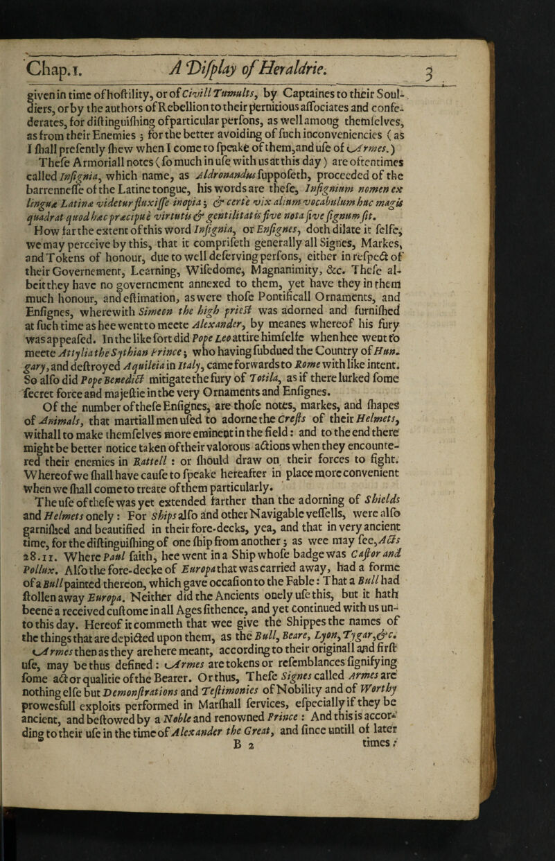 Chap. I. A T)ifplaj ofHeraldrk. given in time of hoftility, or of CwHl Tumults, by Captaines to their Soub diers, orby the authors of Rebellion to their pernitiousafTociates and confer derates, for diftinguifliing ofparticular perfons, as \\'ellamoog themielvcs, as from their Enemies 5 for the better avoiding of fuchinconveniendes (as I fliall prefcntly (hew when I come to fpeake of them^and ufe of i^rmes.) Thefe Armoriall notes ( fo much in ufe with usat this day) are oftentimes calledwhich name, as jldronandm^yx^^o^Qxh^ proceeded of the barrenneffe of the Latine tongue, his words are thefe, Infigniam norntnex lingua Latins videturfitixiffe inopa j (dr eerie vix alium vQubulum hue mugU quadrat quodhacfractfut virtutis& gentilit at u five not a five fignum Jit. How far the extent of this word Infignia^ or Enfignesj doth dilate it felfe^ we may perceive by this, that it comprifeth generally all Signes, Markes, and Tokens of honour, dueto welldefervingperfons, either inrefpedlof their Governemenr, Learning, Wifedome, Magnanimity, &c. Thefe aU beitthey have no governement annexed to them, yet have they inthena much honour, and eftimation, as were thofc Pontificall Ornaments, and Enfignes, wherewith Simecn the high frielt was adorned and furniflicd atfuchtimeasheewenttomcctc^/fArW^r, by meanes whereof his fury wasappeafed. In the like fort did Ifattire himfelfe whenhec went tb mecte Attylia theSphian Prince j who having fubdued the Country of garyy and deftroyed Aquileia in Italy^ came forwards to Rome with like intent. So alfo did Pf/f mitigate the fury of Totila^ as if there lurked fome Tecret force and ma jeftie in the very O rnaments and Enfignes. Of the number of thefe Enfignes, arethofe notes, markes, and fhapeg Animals, that martiallmenufed to adornc the cre/j of thek Helmet withall to make themfclves more erainept in the field: and to the end there might be better notice taken oftheir valorous a(I^ions when they encounte¬ red their enemies in Rattell: or fhould draw on their forces to fight. Whercofwe fliall have caufe to fpeake hereafter in place more convenient when we fliall come to treate of them particularly. The ufe of thefe was yet extended farther than the adorning of Shields ztid Helmets ondyi For aJfo and other Navigable veflclls, wercalfo garniflied and beautified in their fore-decks, yea, and that in very ancient time, for the diftinguifliing of one (hip from another; as wee may fee,-^<^^ 28.11. WhercP4^/ faith, heewent ina Shipwhofe badgewas Cafiorand Vollux. Ahb the fore-decks of that was carried away, had a forme of a Bull painted thereon, which gave occafion to the Fable: That a Bull had ftollcn away Neither did the Ancients oncly ufe this, but it hath becne a received cuftomc in all Ages fithence, and yet continued with us un¬ to this day. Hereof it commeth that wee give the Shippes the names of the things that are depi^ed upon them, as the P»//, Bearp Lyon,, Tygar,^c. rmes then as they are here meant, according to their originall and firfl: ufe, may be thus defined: kArmes are tokens or rcfcmblances fignifying fbme a^f or qualitie of the Bearer. Or thus, Tbefc Signes called Armes 2Yd nothing elfe but Demonfir ations and Tefiimonies of Nobility and of Worthy prowcsfull exploits performed in Marfhall fervices, cfpecially if they be ancient, and beftowed by a Noble and renowned Prince; And this is accor-' ding to their ufe in the time of Alexander the Great, and fince untill of later ® B 2 times/