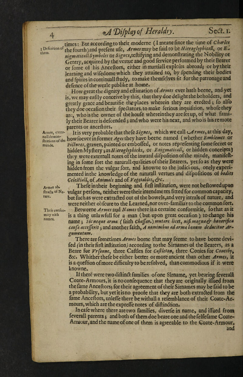 a/i? Dijplayof Heraldry. Seil’. i. times: But^ccordingtothcir moderne (i meanefincc the time of Charles 3 Defiaition of fourth) and prefent ufe, Armes may be faid to be Hierogljfhkall^ or nigmaucallSjmboles or J^teftifying and demonftrating the Nobility or Gentry, acquired by the vertue and good fervicc performed by their Bearer orfome of his Anceftors, cither in martiall exploits abroad,- or by their learning and wifedome which they attained to, by fpending their bodies and fpirits in continuall ftudy, to make themfelves fit for the patronage and defence of the weale publike at home. How great the dignity and eftimation of Armes ever hath beene, and yet is, we may eafily conceive by this, that they doe delight the beholders, and greatly grace and beautific the places wherein they are erected-, fo alfo they doe occafion their fpetoorSj to make ferious inquifition, whofethey are, w^hoisthe owncrof thehoufe whercinthey arefetup,of what fami¬ ly their Bearer is defeended 5 and who were his next, and who is his re mote parents or anceftors. ArmeSj extei> It is very probable that thefc Signes^ which we call rmes^ at this day, SJlttnroTcU-^owfbever in former they have beene named (whether or graven, painted or embofled, ornotes rcprefentingfomefecretor hiddenMyftery or Enigmatically or hidden conccipts) they were extemall notes of the inward difpofition ofthe minde, manifeft^ ing in fomc fort the naturall qualities of their Bearers, yctfoas they were hidden from the vulgar fort, and knowne to the judicious, onely experi¬ mented in the knowledge of the naturall vertues and difpofitions of bodies CeUBiallyO^Animals ^SidiOiVegetableSydrc, ^ \ Arraes ab. Thcfe in their beginning and firft inftitution, vTerc not beftowed upon ftrads of Na- vulgar pcrfotts, neither were their intendments fitted for common capacity, but fuch as were extraded out of the bowelSjand very intrals of nature, and were neither obfeure to the Learncd,nor over-family to the common fort. Their confer- Bctwecuc Armes aud Names there is a certaine conformitie, fothat as it mitywith is a thing unlawful! for a man (but upon great occafion) to change his name; Sicneque arma (faith Chajjan,) tnutare licet y niftmagna^ honorific a caufa accejferit 5 and another faith, A neminibm ad arma honum deduettur At-- gumentum* There are fometimcs--^mfi borne that may feeme to have beenedevi- fed (in their firft inftitutionj according to the Sirnamesof the Bearers, as a Beare for Vrfonncy three Caftles for Caftleto^y three Conies for Conesby^ &c. Whither thefe be either better or more ancient than other Armes, it is a queftionofraore difficulty to be refolved, than commodious if it were knowne. If there were two diftindf families ofone Sirname, yet bearing feverall Coatc-Armours, it isnoconfcquence that they are originally iflued from the fame Anceftors5 for their agreement of their Sirnames may be faid to be a probability, but yetitisno proofe that they are both extraded from the fame Anceftors, unleflc there be withall a refcmblance of their Coate-Ar- mours, which are the exprefle notes of diftindion. In cafe where there arc two families, diverfein name, andiftued from feverall parents 5 and both of them doe beare one and the fclfefame Coatc- Armour, and the name ofone of them is agreeable to the Coatc-Armour, and