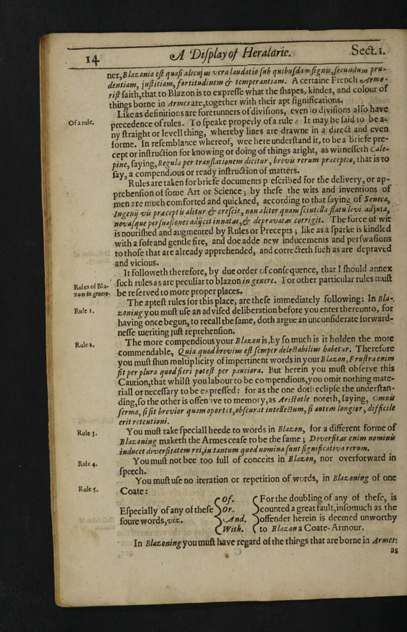 Of a rule. Rules of Bla¬ zon ia gwre Rule I. Rule *, Rule j. Rule 4. Rule 5, ner Slazowa eft quaft altcu\it5 vera laudmo fub qmbufd^mfignts,f€cmtdum dentUm, iufltmmjertitudinem & temper^ntum, A certainc French ^rm0- rift faithjthat to Blazon is to exprefle what the (hapes, kindes, ana colour ot tbines borne in ^rmes are^togciher with their apt fignifications. ^ Like as definitions are forerunners of divifions, even io diyifions alio have precedence of rules. To fpeake properly ofa rule .• Itmaybefai^dto bca^ nv ftraight or levell thing, whereby lines are drawne m a dired and even forme. In rcfemblance whereof, wee here underftand it, to be a cept or inftrudion for knowing or doing of things aright, as wuneflet h Cale^ phe, Csiying.Regttlaper trAnftmonem dmtur, brevis rerum pr^ccptig, that is^ fav, a compendious or ready inftrudion of matters. ^ Ruksare taken forbriefc documents p eferibed for the delivery, or ap- prehenfionofforae Art or Science; by thefc the wits and inventions of men 2 re much comforted and quickned, according to that faying of Seneca^ Jmenij vis praceptisalttur eJ* crefeit^ mnaliter quAmfeintidaflatu Icvi ad]Hta^ novafqueperfusftones adijeit innatas^^ depravatas corrigit. The force of wit is nourifhed and augmented by Rules or Precepts; like as a fparkc is kindled with a foft and gentle fire, anddoeaddc new inducements and perfwafions to thofe that are already apprehended, and corretoh fuch as arc depraved and vicious. ^ ^ , m u - . It followeth therefore, by due order ofconfequence, that I mould annex fuch rules as are peculiar to blazonFor other particular rules muft be referved to more proper places. t. , r ,1 * t «/ The apteft rules for this place, are thefc immediately following: In 5(4- zoning you muft ufe an ad vifed deliberation before you enter thereunto, for having once begun, to recall the fame, doth argue an unconfiderate forward- neffe meriting juft reprehenfion. . . . , . The more compendious yowx Blazon is,by 10 much is it helden the more commendable. Quia quedbrevius eftfemper dele^abilius hahetur. Therefore you muft fhun multiplicity ofimpertinent words in youxBUzon.Fruftra emm ftperplur'a quod fieri poteft per pandora. But herein you muft obferve this Caution,that whilft you labourto be compendious,you omit nothing mate¬ rial! or ncceflary to be exprefled r for as the one doth eclipfe the underftan- ding,fo the other is often tivc to memory,as AriBotle noterb, faying, Omnis fermo^ fifit brevior quam oportttyobfeurat intedeEium^ ft autem longisr^ difficile eritretentioni, , . , 1 j r r You muft takefpeciallheede to words in Blazon^ for a different forme ot Blazoning maketh the Armesceafe to be the fame; Diverfitas enim nominis inducet dtverfittatem reifin tantum quodnomina funtfiignificativa rerum. You muft not bee too full of conceits in Blazon^ nor overforward in fpeech. r j • / ' £ You muft ufe no iteration or repetition of words, in Blazoning ot one Coate: Efpccially ofany of thefc foure words, Forthe doubling ofany of thefe, is counted a great fault,infomuch as the offender herein is deemed unworthy to a Coatc-Armour. In BUzoningyoxi muft have regard of the things that are borne in Armen