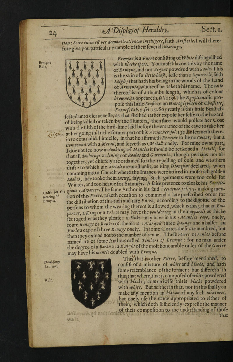 Eimyne Rule. tion: Scire enim eft per demonBrattonent intedigere^^mh AriftotlcA will therc- foregivc you particular example of their fcverall Bearings. Brm'jne is a J«mconfifting of diftinguifhed with Elackefpots. You muft blazon this by the name of Ermyne^3.nd not Argent powdred with Sable* This is the skin of a little heap ^ kflethana Sqmrreli{{i\i\i Leigh) that hath his being in the woods of the Land of Arnrenia^whereofhe taketh his name. The fade thereof is of a thumbs length, which is of colour ' hrewnej^ appearcth.,/oL i 2^Thc Egypttansdic pro- pofe this little Beaft for an Hteroglyphick of Chajhtte^ Farncf.Ltb,2.fol. 15. So greatly is this little Beaft af- fe<ftcduntocleanencfre,as that ftiehad rather expofe her felfc to the hazard of being killed or taken by the Hunters, then hec would pollute her Coat with the filth ofthe bird-lime laid before the entrance ofthe cave to take her at her going in'yin the former part of his A cadence/ol. 132 ^^feemeth there- ^  in to contradkt himfelfe, in that he affirmeth Ermyne to be no colourbut a compound with a Metall^ and ferveth as CMetaU onely. For mine owne parr, I doe not fee how in doubling of Mantles it (hould be reckoned a Metall^ for \\\2xaW.douhltngsorliningsoiR0abesax\dGarments, xho\i^\ perhaps not al- tof^ether,yet chiefely are ordained for the repelling of cold and weathers drTft.-to which ufeA/cr^/j are moft unfit, as King declared, when comming into a Church where the Images were attired in moft rich golden Eoabes, heetooke them away, faying^ Such garments were too cold for Winter, and too hcavic for Summer. A faire pretence to cloake his Sacrile^ for tbe 'Stotts x^varice.The fame Author'in his faid Acctdence.foLy^. making men- wearing of ^ion ofthis takcth occafion to commend a late preferibed order for the diftribution of this rich and rare F mrc.^ according to the dignitie of the perfons to whom the wearing thereof is allowed, which is this s that an Em^ pcrom\ a Ktngor a Brirce may have thepouldcnrig in their npparell as thicke fet together as they pleafe; aidmke may have in his tjMantics capo^ onely, io\^x^Raurlgs or Rankes oi them : a UMarquis three Raungs and ahalfe; an Earle a cape of three Raungs onely. In feme Coates thefe are numbred, but then they extend not to tbe number of renne. Thefe rowes or rankes before named are of Tome Authors called Timbers of Ermyne x for no man under thedeoree of a or a ofthe moft honourable order of iheGarter may have his doubled vvith = • This^that^other Ftirre^ before mentioned, to confift of a mixture of white and blacke.^ arid hath fome refcmblance ofthe former; but differeth ih thisi that wherejthat is compofed of white powdered with blackei contrariwife this is blackc powdered with white* But neither in that, nor in this (hall you make atiy mention in blazon of any fuch mixtures.^ ,but onely ufe the nahic appropriated to either of ' them, which doth fufficiently 'expreffethe manner . of their compofition to the underftanding of thofe ■ that Ermyne. Doui)ling8 Ermyne. Rule,