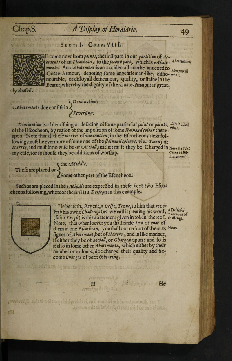 Jyabafed. SECTil* Chap.VIII* E come now from foints^th^ fir ft part ih our partition of Ac¬ cident f of an Efcochecrt, to the feccndpart^ which is ^hate- Abatements; wmx. An is an accidental! markc annejtcd to .r Coatc-Armour, denoting fome ungentlcman-Iikc, diiho- whaJ!”*^' nourablc, or difloyall demeanour, quality, orftaineinthc Bearer,whereby the dignity of the Goate. Armour is great- batemenis doc confift in Dominuticrii ^ Rev efft ngi DimtHutionisz blemifliing or defacing ofromeparticuiaf/>5/W ox points, of the Efcocheon, by reafon of the impofition of fome Bainandcelour there- ^ upon. Note thatallthefe markes oidtminution^ in the Efcochcons next fol¬ lowing,muft be evermore of fome one of the ftamand colours^ viz. Tawny dr Mnrre),2in6. muft in no wife be of CMetailfdtvCotx muft they be Charged in NotcthcTh: any cafe.forfo/hould they be additions of worfliip. ^ au-eiofSi-i Thefe are placed on- thc CMiddle, [Some other part of the Efcoeh^dni Suchasare placed in the are exprefted in thefc next two Efed-J cheoDs following, whereof the firft is a Del/e^as in this example. Hebeatetb, Argerit,^ Delfe^ Tenne,to him that revo- keth\{iso^r\tChaileri^e{2iS wccallit) Cating his word, ADelftfoi' (faith IS this abatement given in token thereof, challenge. Note, that whenfoever you lhallfinde two ox moe of them in one £fcocheon, you ftiall not reckon of them as fignes of Abatement^01 Honour 5 and in like manner, if cither they be of MetaU^ or Charged upon; and fo is it alfo in fome other Abatements^ which either by their number or colours, doe change their quality and be« come charges of bearing*