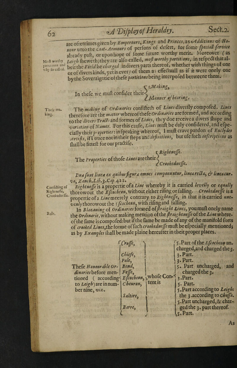 Empemirs,lings and Princes, as ^ddimns of Hc- nmr unto the coat. Armours of perfons of defert, for fome ffectall fervue alreadypaft, or upon hope of fome future worthy merit. Moreover fas ' Moft worti'.y u,^h (heweth)they are alfo called, rt,of mrthjyartittons, in refpea thatal- patt.t.o,.! and. charvei in divers parts thereof, whether with things of one nhj focaiUd. is every of them as effcauall as if it were oncly one by the Soveraignti'e of thefcparririnwbeing imerpofed betweenc them. CMaking^ fanner cjhearing. Their ma- Thc maktw of Ordinaries confifteih of diverflyconipofcd. Lines king. therefore are^hc matter Ordinaries are formed, and according to the dwers LraBs and formes Lines^ they doe receive a divers fliapc and sanation of Names. For this caufe. Lines muft be duly confidered, and efpe- cially their properties: infpeaking whereof, I muft crave pardon of Euclydes Arttp, if I trace not in their fteps and definitions, but ufe fuch aeferiptions as fliall be fitteft for our pradife. C Rightneffe, The Properties of thofc Lines are their ^ Icrookedneffe. Luafum line a ex quibusfigure omnes componuntur, linearehla, ^ Uneacur. <va, Zanch,Lib,^,Cap./:^i2» Confifling of Kightneffe is a propertie ofa Line whereby it is carried kvellj or equally RightnclTe, thorowout the without either rifing or falling. Crookednep isa Crookedneffe. L/»^mecrely contrary to Rightnefe, in that it is carried une~ •venly thorowout the v.fcocheen, with riling and falling. In Blazoning of Ordinaries formed oifitraight Lines, you muft onely name thc without making mention of thc patghtntffe of the Line where- ofthe fame is compofed:but ifthe fame be made of any of the manifold forts of crooked Z/»«,thc forme o^ihchcrookedneffemu^ becfpecially mentioneds as by £^4zz?p/afhallberaadeplainc hereafter in theit proper places. In thefe we muft confider their< Thefe Honourable Or- dinarieshz^oxQ men- ^Crop^ Chiefe, Pale, Bend, Fejfe, tioned ( according'if/c»cif«», to Leigh) arc in num¬ ber nine, viz. cheuron. Saltire, Barre, tent IS ^5. Part of the Efcocheon un- charged,and charged the 5. 3. Part. ; 3. Part. 5. Parc uncharged, and charged the 3. 3 .Part. 5. Part. 5. Part according to L eighi thc 3 .according to chapa. 5.Part uncharged,& char¬ ged thc 3. part thereof. j.Part.